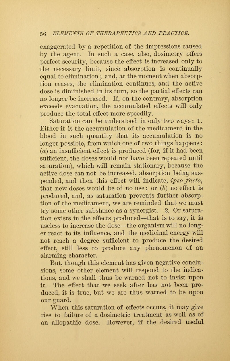 exaggerated by a repetition of the impressions cansed by the agent. In snch a case, also, dosimetry offers perfect security, because the effect is increased only to the necessary limit, since absorption is continually equal to elimination ; and, at the moment when absorp- tion ceases, the elimination continues, and the active dose is diminished in its turn, so the partial effects can no longer be increased. If, on the contrary, absorption exceeds evacuation, the accumulated effects will only produce the total effect more speedily. Saturation can be understood in only two ways : 1. Either it is the accumulation of the medicament in the blood in such quantity that its accumulation is no longer possible, from which one of two things happens : (a) an insufficient effect is produced (for, if it had been sufficient, the doses would not have been repeated until saturation), which will remain stationary, because the active dose can not be increased, absorption being sus- pended, and then this effect will indicate, ipso facto, that new doses would be of no use ; or (b) no effect is produced, and, as saturation prevents further absorp- tion of the medicament, we are reminded that we must try some other substance as a synergist. 2. Or satura- tion exists in the effects produced—that is to say, it is useless to increase the dose—the organism will no long- er react to its influence, and the medicinal energy will not reach a degree sufficient to produce the desired effect, still less to produce any phenomenon of an alarming character. But, though this element has given negative conclu- sions, some other element will respond to the indica- tions, and we shall thus be warned not to insist upon it. The effect that we seek after has not been pro- duced, it is true, but we are thus warned to be upon our guard. When this saturation of effects occurs, it may give rise to failure of a dosimetric treatment as well as of an allopathic dose. However, if the desired useful