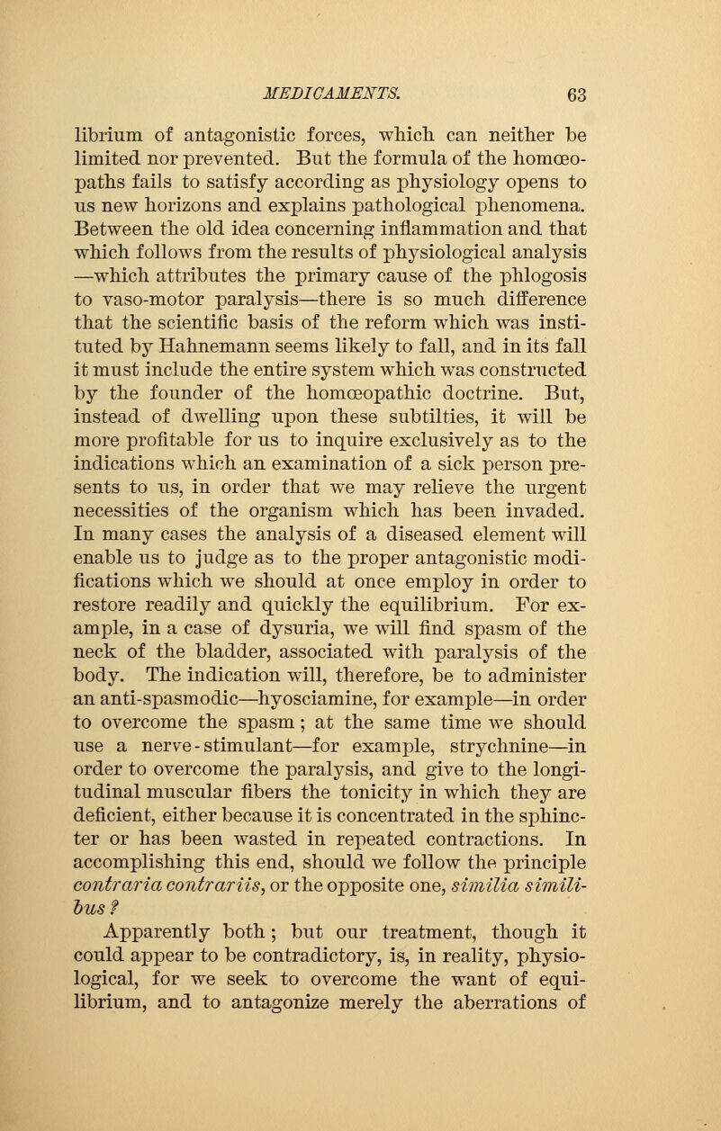 librium of antagonistic forces, which can neither be limited nor prevented. But the formula of the homoeo- paths fails to satisfy according as physiology opens to ns new horizons and explains pathological phenomena. Between the old idea concerning inflammation and that which follows from the results of physiological analysis —which attributes the primary cause of the phlogosis to vaso-motor paralysis—there is so much difference that the scientific basis of the reform which was insti- tuted by Hahnemann seems likely to fall, and in its fall it must include the entire system which was constructed by the founder of the homoeopathic doctrine. But, instead of dwelling upon these subtilties, it will be more profitable for us to inquire exclusively as to the indications which an examination of a sick person pre- sents to us, in order that we may relieve the urgent necessities of the organism which has been invaded. In many cases the analysis of a diseased element will enable us to judge as to the proper antagonistic modi- fications which we should at once employ in order to restore readily and quickly the equilibrium. For ex- ample, in a case of dysuria, we will find spasm of the neck of the bladder, associated with paralysis of the body. The indication will, therefore, be to administer an anti-spasmodic—hyosciamine, for example—in order to overcome the spasm ; at the same time we should use a nerve-stimulant—for example, strychnine—in order to overcome the paralysis, and give to the longi- tudinal muscular fibers the tonicity in which they are deficient, either because it is concentrated in the sphinc- ter or has been wasted in repeated contractions. In accomplishing this end, should we follow the principle contraria contrariis, or the opposite one, similia simili- busf Apparently both ; but our treatment, though it could appear to be contradictory, is, in reality, physio- logical, for we seek to overcome the want of equi- librium, and to antagonize merely the aberrations of