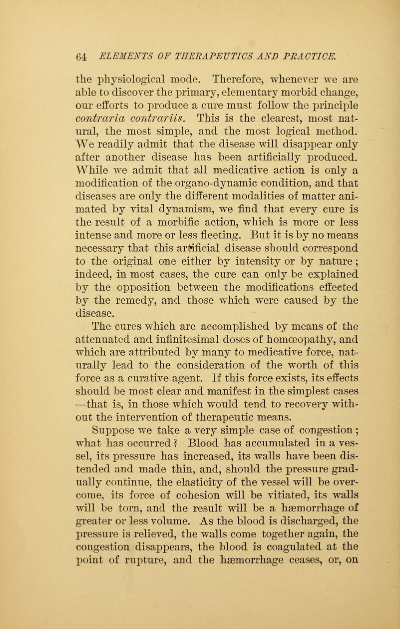 the physiological mode. Therefore, whenever we are able to discover the primary, elementary morbid change, our efforts to produce a cure must follow the principle contraria contrariis. This is the clearest, most nat- ural, the most simple, and the most logical method. We readily admit that the disease will disappear only after another disease has been artificially produced. While we admit that all medicative action is only a modification of the organo-dynamic condition, and that diseases are only the different modalities of matter ani- mated by vital dynamism, we find that every cure is the result of a morbific action, which is more or less intense and more or less fleeting. But it is by no means necessary that this artificial disease should correspond to the original one either by intensity or by nature ; indeed, in most cases, the cure can only be explained by the opposition between the modifications effected by the remedy, and those which were caused by the disease. The cures which are accomplished by means of the attenuated and infinitesimal doses of homoeopathy, and which are attributed by many to medicative force, nat- urally lead to the consideration of the worth of this force as a curative agent. If this force exists, its effects should be most clear and manifest in the simplest cases —that is, in those which would tend to recovery with- out the intervention of therapeutic means. Suppose we take a very simple case of congestion ; what has occurred % Blood has accumulated in a ves- sel, its pressure has increased, its walls have been dis- tended and made thin, and, should the pressure grad- ually continue, the elasticity of the vessel will be over- come, its force of cohesion will be vitiated, its walls will be torn, and the result will be a haemorrhage of greater or less volume. As the blood is discharged, the pressure is relieved, the walls come together again, the congestion disappears, the blood is coagulated at the point of rupture, and the haemorrhage ceases, or, on
