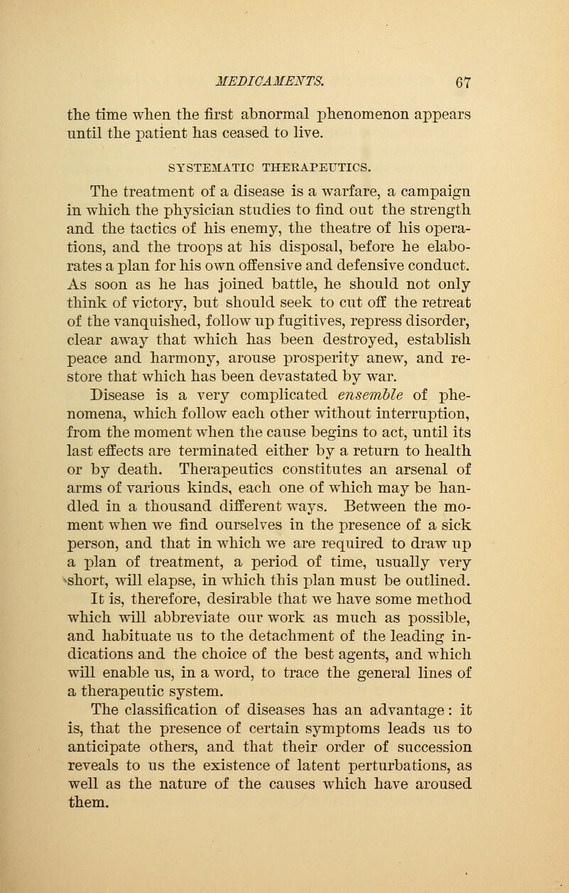 the time when the first abnormal phenomenon appears until the patient has ceased to live. SYSTEMATIC THERAPEUTICS. The treatment of a disease is a warfare, a campaign in which the physician studies to find out the strength and the tactics of his enemy, the theatre of his opera- tions, and the troops at his disposal, before he elabo- rates a plan for his own offensive and defensive conduct. As soon as he has joined battle, he should not only think of victory, but should seek to cut off the retreat of the vanquished, follow up fugitives, repress disorder, clear away that which has been destroyed, establish peace and harmony, arouse prosperity anew, and re- store that which has been devastated by war. Disease is a very complicated ensemble of phe- nomena, which follow each other without interruption, from the moment when the cause begins to act, until its last effects are terminated either by a return to health or by death. Therapeutics constitutes an arsenal of arms of various kinds, each one of which may be han- dled in a thousand different ways. Between the mo- ment when we find ourselves in the presence of a sick person, and that in which we are required to draw up a plan of treatment, a period of time, usually very •■short, will elapse, in which this plan must be outlined. It is, therefore, desirable that we have some method which will abbreviate our work as much as possible, and habituate us to the detachment of the leading in- dications and the choice of the best agents, and which will enable us, in a word, to trace the general lines of a therapeutic system. The classification of diseases has an advantage : it is, that the presence of certain symptoms leads us to anticipate others, and that their order of succession reveals to us the existence of latent perturbations, as well as the nature of the causes which have aroused them.