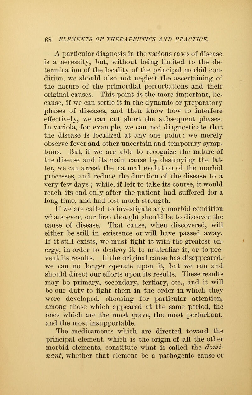 A particular diagnosis in the various cases of disease is a necessity, but, without being limited to the de- termination of the locality of the principal morbid con- dition, we should also not neglect the ascertaining of the nature of the primordial perturbations and their original causes. This point is the more important, be- cause, if we can settle it in the dynamic or preparatory phases of diseases, and then know how to interfere effectively, we can cut short the subsequent phases. In variola, for example, we can not diagnosticate that the disease is localized at any one point ; we merely observe fever and other uncertain and temporary symp- toms. But, if we are able to recognize the nature of the disease and its main cause by destroying the lat- ter, we can arrest the natural evolution of the morbid processes, and reduce the duration of the disease to a very few days ; while, if left to take its course, it would reach its end only after the patient had suffered for a long time, and had lost much strength. If we are called to investigate any morbid condition whatsoever, our first thought should be to discover the cause of disease. That cause, when discovered, will either be still in existence or will have passed away. If it still exists, we must fight it with the greatest en- ergy, in order to destroy it, to neutralize it, or to pre- vent its results. If the original cause has disappeared, we can no longer operate upon it, but we can and should direct our efforts upon its results. These results may be primary, secondary, tertiary, etc., and it will be our duty to fight them in the order in which they were developed, choosing for particular attention, among those which appeared at the same period, the ones which are the most grave, the most perturbant, and the most insupportable. The medicaments which are directed toward the principal element, which is the origin of all the other morbid elements, constitute what is called the domi- nant, whether that element be a pathogenic cause or
