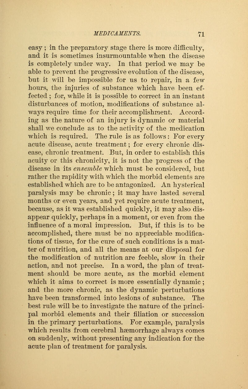 easy ; in the preparatory stage there is more difficulty, and it is sometimes insurmountable when the disease is completely under way. In that period we may be able to prevent the progressive evolution of the disease, but it will be impossible for us to repair, in a few hours, the injuries of substance which have been ef- fected ; for, while it is possible to correct in an instant disturbances of motion, modifications of substance al- ways require time for their accomplishment. Accord- ing as the nature of an injury is dynamic or material shall we conclude as to the activity of the medication which is required. The rule is as follows : For every acute disease, acute treatment ; for every chronic dis- ease, chronic treatment. But, in order to establish this acuity or this chronicity, it is not the progress of the disease in its ensemble which must be considered, but rather the rapidity with which the morbid elements are established which are to be antagonized. An hysterical paralysis may be chronic ; it may have lasted several months or even years, and yet require acute treatment, because, as it was established quickly, it may also dis- appear quickly, perhaps in a moment, or even from the influence of a moral impression. But, if this is to be accomplished, there must be no appreciable modifica- tions of tissue, for the cure of such conditions is a mat- ter of nutrition, and all the means at our disposal for the modification of nutrition are feeble, slow in their action, and not precise. In a word, the plan of treat- ment should be more acute, as the morbid element which it aims to correct is more essentially dynamic ; and the more chronic, as the dynamic perturbations have been transformed into lesions of substance. The best rule will be to investigate the nature of the princi- pal morbid elements and their filiation or succession in the primary perturbations. For example, paralysis which results from cerebral haemorrhage always comes on suddenly, without presenting any indication for the acute plan of treatment for paralysis.