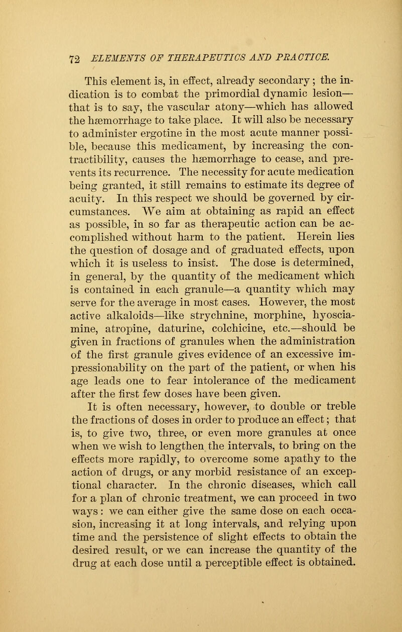 This element is, in effect, already secondary ; the in- dication is to combat the primordial dynamic lesion— that is to say, the vascular atony—which has allowed the haemorrhage to take place. It will also be necessary to administer ergotine in the most acute manner possi- ble, because this medicament, by increasing the con- tractibility, causes the haemorrhage to cease, and pre- vents its recurrence. The necessity for acute medication being granted, it still remains to estimate its degree of acuity. In this respect we should be governed by cir- cumstances. We aim at obtaining as rapid an effect as possible, in so far as therapeutic action can be ac- complished without harm to the patient. Herein lies the question of dosage and of graduated effects, upon which it is useless to insist. The dose is determined, in general, by the quantity of the medicament which is contained in each granule—a quantity which may serve for the average in most cases. However, the most active alkaloids—like strychnine, morphine, hyoscia- mine, atropine, daturine, colchicine, etc.—should be given in fractions of granules when the administration of the first granule gives evidence of an excessive im- pressionability on the part of the patient, or when his age leads one to fear intolerance of the medicament after the first few doses have been given. It is often necessary, however, to double or treble the fractions of doses in order to produce an effect ; that is, to give two, three, or even more granules at once when we wish to lengthen the intervals, to bring on the effects more rapidly, to overcome some apathy to the action of drugs, or any morbid resistance of an excep- tional character. In the chronic diseases, which call for a plan of chronic treatment, we can proceed in two ways : we can either give the same dose on each occa- sion, increasing it at long intervals, and relying upon time and the persistence of slight effects to obtain the desired result, or we can increase the quantity of the drug at each dose until a perceptible effect is obtained.