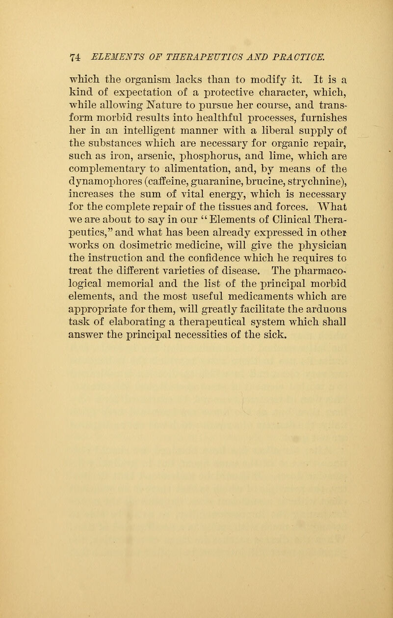 which, the organism lacks than to modify it. It is a kind of expectation of a protective character, which, while allowing Nature to pursue her course, and trans- form morbid results into healthful processes, furnishes her in an intelligent manner with a liberal supply of the substances which are necessary for organic repair, such as iron, arsenic, phosphorus, and lime, which are complementary to alimentation, and, by means of the dynamophores (caffeine, guaranine, brucine, strychnine), increases the sum of vital energy, which is necessary for the complete repair of the tissues and forces. What we are about to say in our Elements of Clinical Thera- peutics, and what has been already expressed in other works on dosimetric medicine, will give the physician the instruction and the confidence which he requires to treat the different varieties of disease. The pharmaco- logical memorial and the list of the principal morbid elements, and the most useful medicaments which are appropriate for them, will greatly facilitate the arduous task of elaborating a therapeutical system which shall answer the principal necessities of the sick.