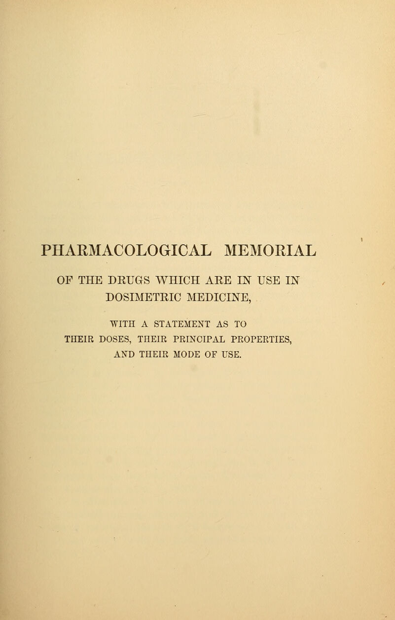 PHARMACOLOGICAL MEMORIAL OF THE DRUGS WHICH ARE IN USE IN DOSIMETRIC MEDICINE, WITH A STATEMENT AS TO THEIR DOSES, THEIR PRINCIPAL PROPERTIES, AND THEIR MODE OF USE.