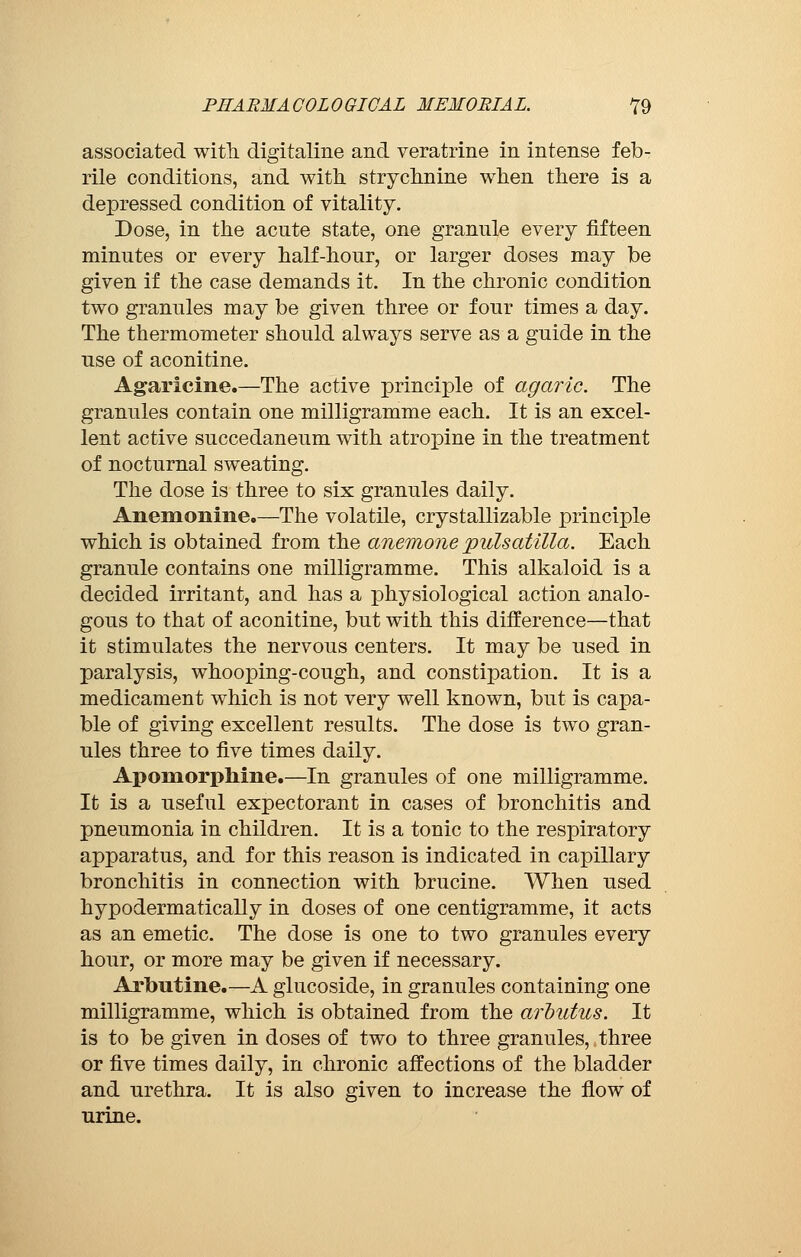 associated with, digitaline and veratrine in intense feb- rile conditions, and with strychnine when there is a depressed condition of vitality. Dose, in the acute state, one grannie every fifteen minutes or every half-hour, or larger doses may be given if the case demands it. In the chronic condition two granules may be given three or four times a day. The thermometer should always serve as a guide in the use of aconitine. Agaricine.—The active principle of agaric. The granules contain one milligramme each. It is an excel- lent active succedaneum with atropine in the treatment of nocturnal sweating. The dose is three to six granules daily. Anemonine.—The volatile, crystallizable principle which is obtained from the anemone pulsatilla. Each granule contains one milligramme. This alkaloid is a decided irritant, and has a physiological action analo- gous to that of aconitine, but with this difference—that it stimulates the nervous centers. It may be used in paralysis, whooping-cough, and constipation. It is a medicament which is not very well known, but is capa- ble of giving excellent results. The dose is two gran- ules three to five times daily. Apomorphine.—In granules of one milligramme. It is a useful expectorant in cases of bronchitis and pneumonia in children. It is a tonic to the respiratory apparatus, and for this reason is indicated in capillary bronchitis in connection with brucine. When used hypodermatically in doses of one centigramme, it acts as an emetic. The dose is one to two granules every hour, or more may be given if necessary. Arbutine.—A glucoside, in granules containing one milligramme, which is obtained from the arbutus. It is to be given in doses of two to three granules, three or five times daily, in chronic affections of the bladder and urethra. It is also given to increase the flow of urine.