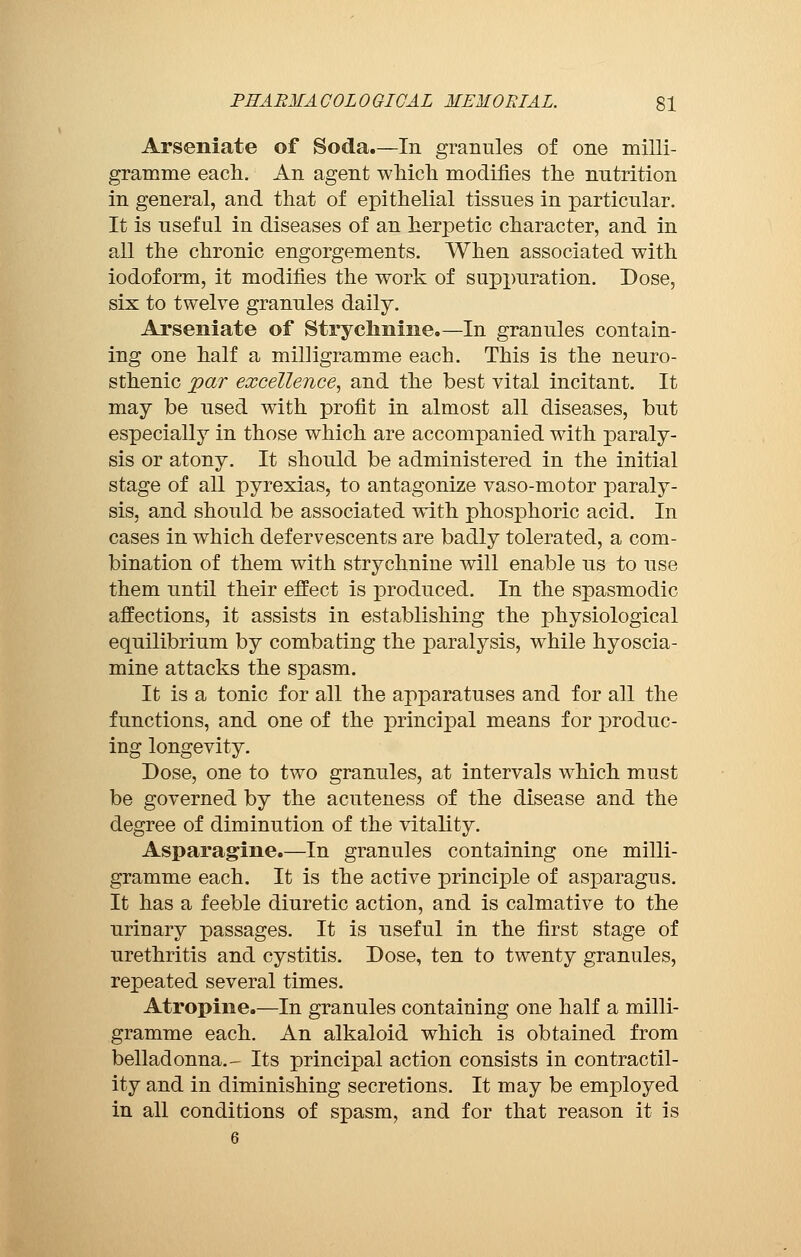 Arseniate of Soda.—In granules of one milli- gramme each. An agent which modifies the nutrition in general, and that of epithelial tissues in particular. It is useful in diseases of an herpetic character, and in all the chronic engorgements. When associated with iodoform, it modifies the work of suppuration. Dose, six to twelve granules daily. Arseniate of Strychnine.—In granules contain- ing one half a milligramme each. This is the neura- sthenic par excellence, and the best vital incitant. It may be used with profit in almost all diseases, but especially in those which are accompanied with paraly- sis or atony. It should be administered in the initial stage of all pyrexias, to antagonize vaso-motor paraly- sis, and should be associated with phosphoric acid. In cases in which defervescents are badly tolerated, a com- bination of them with strychnine will enable us to use them until their effect is produced. In the spasmodic affections, it assists in establishing the physiological equilibrium by combating the paralysis, while hyoscia- mine attacks the spasm. It is a tonic for all the apparatuses and for all the functions, and one of the principal means for produc- ing longevity. Dose, one to two granules, at intervals which must be governed by the acuteness of the disease and the degree of diminution of the vitality. Asparagine.—In granules containing one milli- gramme each. It is the active principle of asparagus. It has a feeble diuretic action, and is calmative to the urinary passages. It is useful in the first stage of urethritis and cystitis. Dose, ten to twenty granules, repeated several times. Atropine.—In granules containing one half a milli- gramme each. An alkaloid which is obtained from belladonna.- Its principal action consists in contractil- ity and in diminishing secretions. It may be employed in all conditions of spasm, and for that reason it is 6