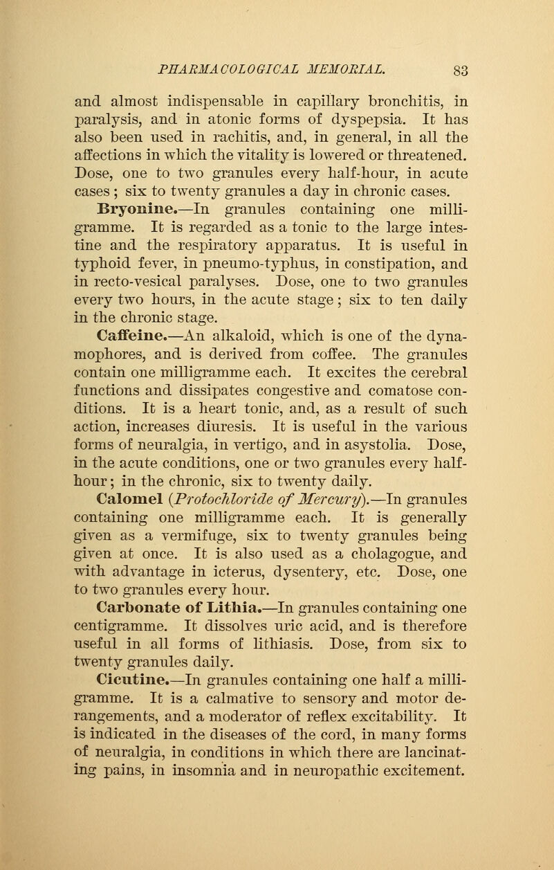 and almost indispensable in capillary bronchitis, in paralysis, and in atonic forms of dyspepsia. It has also been nsed in rachitis, and, in general, in all the affections in which the vitality is lowered or threatened. Dose, one to two grannies every half-hour, in acute cases ; six to twenty granules a day in chronic cases. Bryonine.—In granules containing one milli- gramme. It is regarded as a tonic to the large intes- tine and the respiratory apparatus. It is useful in typhoid fever, in pneumo-typhus, in constipation, and in recto-vesical paralyses. Dose, one to two granules every two hours, in the acute stage ; six to ten daily in the chronic stage. Caffeine.—An alkaloid, which is one of the dyna- mophores, and is derived from coffee. The granules contain one milligramme each. It excites the cerebral functions and dissipates congestive and comatose con- ditions. It is a heart tonic, and, as a result of such action, increases diuresis. It is useful in the various forms of neuralgia, in vertigo, and in asystolia. Dose, in the acute conditions, one or two granules every half- hour ; in the chronic, six to twenty daily. Calomel (Protochloride of Mercury).—In granules containing one milligramme each. It is generally given as a vermifuge, six to twenty granules being given at once. It is also used as a cholagogue, and with advantage in icterus, dysentery, etc. Dose, one to two granules every hour. Carbonate of Lithia.—In granules containing one centigramme. It dissolves uric acid, and is therefore useful in all forms of lithiasis. Dose, from six to twenty granules daily. Cicutine.—In granules containing one half a milli- gramme. It is a calmative to sensory and motor de- rangements, and a moderator of reflex excitability. It is indicated in the diseases of the cord, in many forms of neuralgia, in conditions in which there are lancinat- ing pains, in insomnia and in neuropathic excitement.