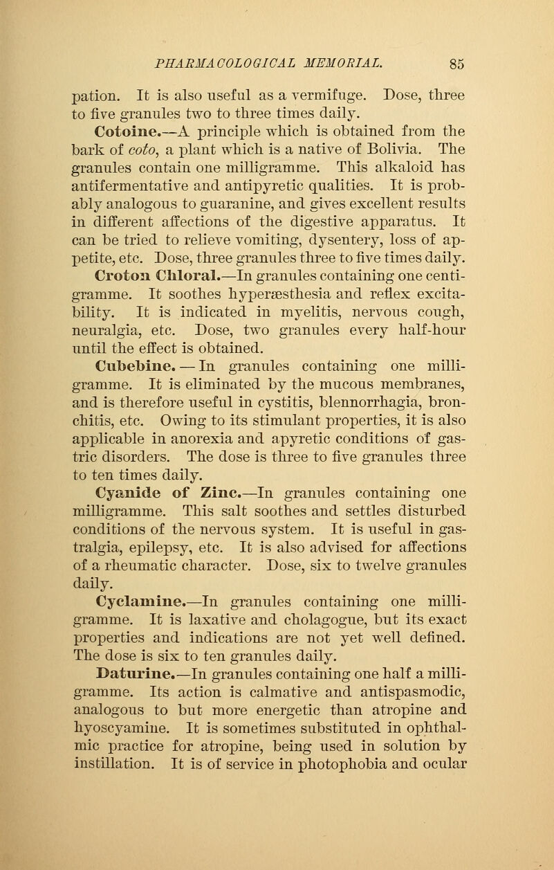 pation. It is also useful as a vermifuge. Dose, three to five granules two to three times daily. Cotoine.—A principle which is obtained from the bark of coto, a plant which is a native of Bolivia. The granules contain one milligramme. This alkaloid has antifermentative and antipyretic qualities. It is prob- ably analogous to guaranine, and gives excellent results in different affections of the digestive apparatus. It can be tried to relieve vomiting, dysentery, loss of ap- petite, etc. Dose, three granules three to five times daily. Croton Chloral.—In granules containing one centi- gramme. It soothes hyperesthesia and reflex excita- bility. It is indicated in myelitis, nervous cough, neuralgia, etc. Dose, two granules every half-hour until the effect is obtained. CubeMne. — In granules containing one milli- gramme. It is eliminated by the mucous membranes, and is therefore useful in cystitis, blennorrhagia, bron- chitis, etc. Owing to its stimulant properties, it is also applicable in anorexia and apyretic conditions of gas- tric disorders. The dose is three to five granules three to ten times daily. Cyanide of Zinc.—In granules containing one milligramme. This salt soothes and settles disturbed conditions of the nervous system. It is useful in gas- tralgia, epilepsy, etc. It is also advised for affections of a rheumatic character. Dose, six to twelve granules daily. Cyclamine.—In granules containing one milli- gramme. It is laxative and cholagogue, but its exact properties and indications are not yet well defined. The dose is six to ten granules daily. Daturine.—In granules containing one half a milli- gramme. Its action is calmative and antispasmodic, analogous to but more energetic than atropine and hyoscyamine. It is sometimes substituted in ophthal- mic practice for atropine, being used in solution by instillation. It is of service in photophobia and ocular