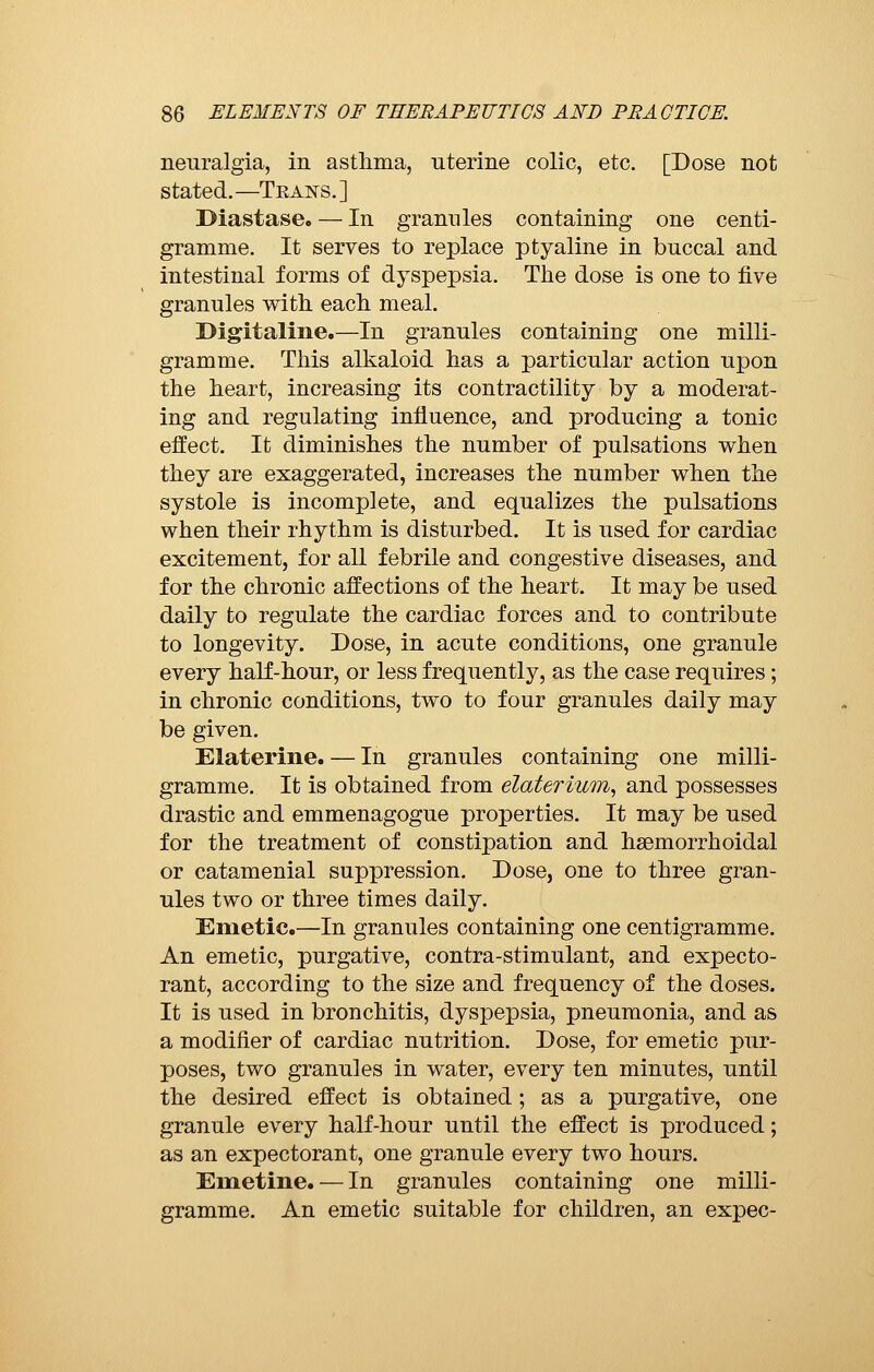 neuralgia, in asthma, uterine colic, etc. [Dose not stated.—Teans.] Diastase. — In grannies containing one centi- gramme. It serves to replace ptyaline in buccal and intestinal forms of dyspepsia. The dose is one to five granules with each meal. Digitaline.—In granules containing one milli- gramme. This alkaloid has a particular action upon the heart, increasing its contractility by a moderat- ing and regulating influence, and producing a tonic effect. It diminishes the number of pulsations when they are exaggerated, increases the number when the systole is incomplete, and equalizes the pulsations when their rhythm is disturbed. It is used for cardiac excitement, for all febrile and congestive diseases, and for the chronic affections of the heart. It may be used daily to regulate the cardiac forces and to contribute to longevity. Dose, in acute conditions, one granule every half-hour, or less frequently, as the case requires ; in chronic conditions, two to four granules daily may be given. Elaterine. — In granules containing one milli- gramme. It is obtained from elaterium, and possesses drastic and emmenagogue properties. It may be used for the treatment of constipation and hemorrhoidal or catamenial suppression. Dose, one to three gran- ules two or three times daily. Emetic.—In granules containing one centigramme. An emetic, purgative, contra-stimulant, and expecto- rant, according to the size and frequency of the doses. It is used in bronchitis, dyspepsia, pneumonia, and as a modifier of cardiac nutrition. Dose, for emetic pur- poses, two granules in water, every ten minutes, until the desired effect is obtained ; as a purgative, one granule every half-hour until the effect is produced ; as an expectorant, one granule every two hours. Emetine. — In granules containing one milli- gramme. An emetic suitable for children, an expec-