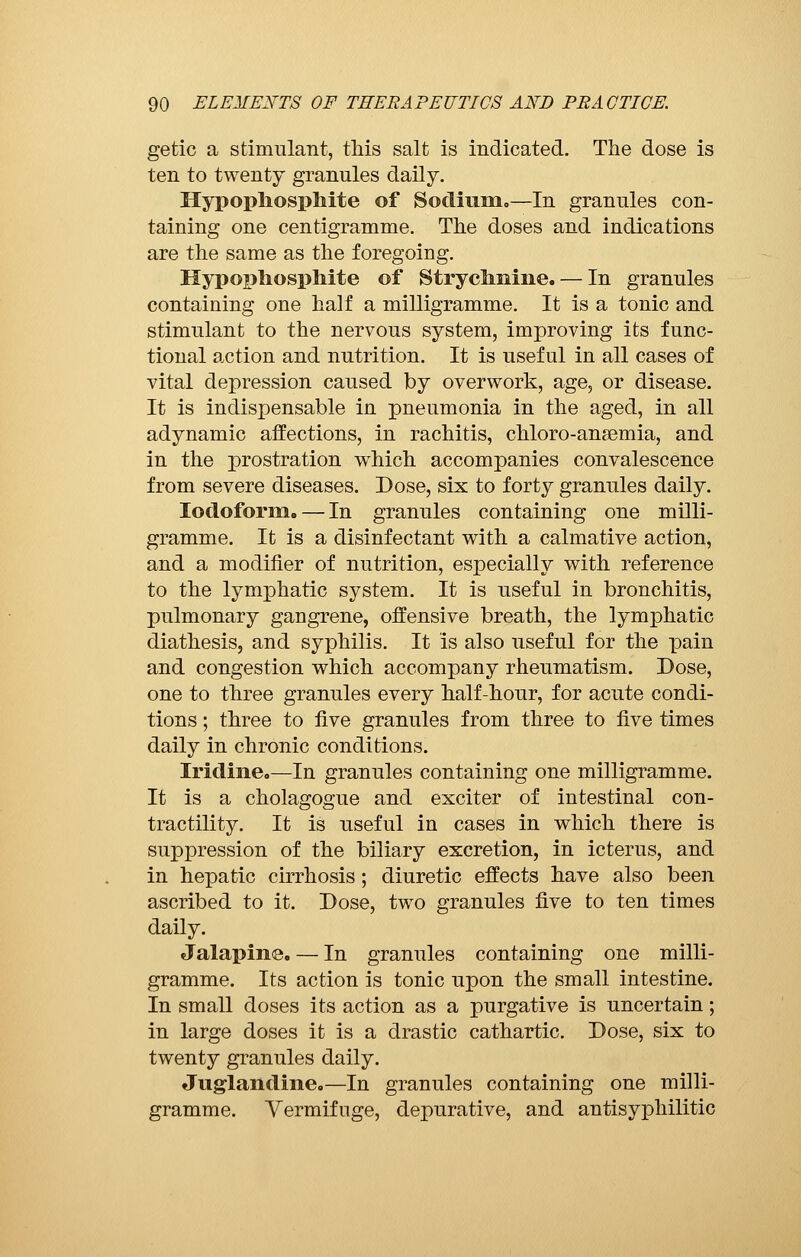 getic a stimulant, this salt is indicated. The dose is ten to twenty granules daily. Hypophosphite of Sodium.—In granules con- taining one centigramme. The doses and indications are the same as the foregoing. Hypophosphite of Strychnine. — In granules containing one half a milligramme. It is a tonic and stimulant to the nervous system, improving its func- tional action and nutrition. It is useful in all cases of vital depression caused by overwork, age, or disease. It is indispensable in pneumonia in the aged, in all adynamic affections, in rachitis, chloro-anaemia, and in the prostration which accompanies convalescence from severe diseases. Dose, six to forty granules daily. Iodoform. — In granules containing one milli- gramme. It is a disinfectant with a calmative action, and a modifier of nutrition, especially with reference to the lymphatic system. It is useful in bronchitis, pulmonary gangrene, offensive breath, the lymphatic diathesis, and syphilis. It is also useful for the pain and congestion which accompany rheumatism. Dose, one to three granules every half-hour, for acute condi- tions ; three to five granules from three to five times daily in chronic conditions. Iridine.—In granules containing one milligramme. It is a cholagogue and exciter of intestinal con- tractility. It is useful in cases in which there is suppression of the biliary excretion, in icterus, and in hepatic cirrhosis ; diuretic effects have also been ascribed to it. Dose, two granules five to ten times daily. Jalapine. — In granules containing one milli- gramme. Its action is tonic upon the small intestine. In small doses its action as a purgative is uncertain ; in large doses it is a drastic cathartic. Dose, six to twenty granules daily. Juglandine.—In granules containing one milli- gramme. Vermifuge, depurative, and antisyphilitic