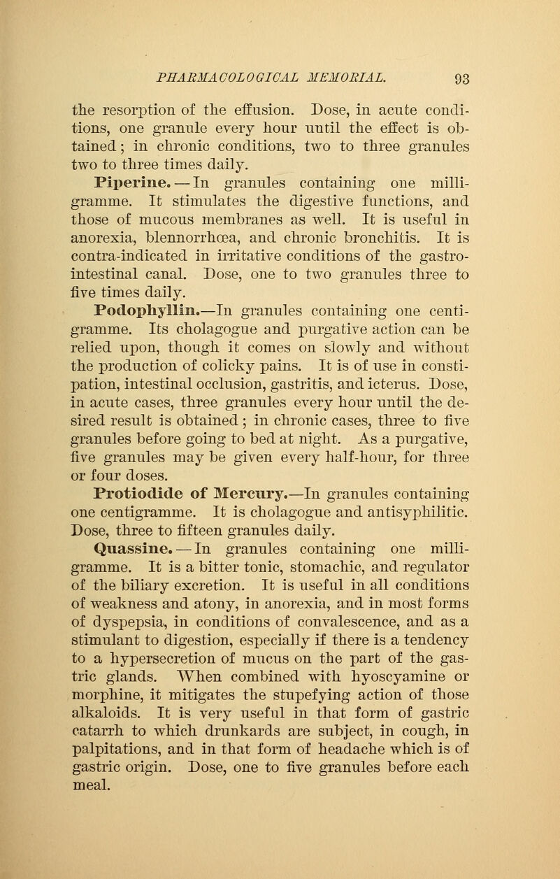the resorption of the effusion. Dose, in acute condi- tions, one granule every hour until the effect is ob- tained ; in chronic conditions, two to three granules two to three times daily. Piperine. — In granules containing one milli- gramme. It stimulates the digestive functions, and those of mucous membranes as well. It is useful in anorexia, blennorrhcea, and chronic bronchitis. It is contra-indicated in irritative conditions of the gastro- intestinal canal. Dose, one to two granules three to five times daily. Podophyllin.—In granules containiug one centi- gramme. Its cholagogue and purgative action can be relied upon, though it comes on slowly and without the production of colicky pains. It is of use in consti- pation, intestinal occlusion, gastritis, and icterus. Dose, in acute cases, three granules every hour until the de- sired result is obtained ; in chronic cases, three to five granules before going to bed at night. As a purgative, five granules may be given every half-hour, for three or four doses. Protioclide of Mercury.—In granules containing one centigramme. It is cholagogue and antisyphilitic. Dose, three to fifteen granules daily. Quassine. — In granules containing one milli- gramme. It is a bitter tonic, stomachic, and regulator of the biliary excretion. It is useful in all conditions of weakness and atony, in anorexia, and in most forms of dyspepsia, in conditions of convalescence, and as a stimulant to digestion, especially if there is a tendency to a hypersecretion of mucus on the part of the gas- tric glands. When combined with hyoscyamine or morphine, it mitigates the stupefying action of those alkaloids. It is very useful in that form of gastric catarrh to which drunkards are subject, in cough, in palpitations, and in that form of headache which is of gastric origin. Dose, one to five granules before each meal.