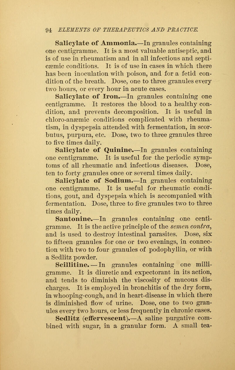 Salicylate of Ammonia.—In granules containing one centigramme. It is a most valuable antiseptic, and is of use in rheumatism and in all infectious and septi- cemic conditions. It is of use in cases in which there has been inoculation with, poison, and for a fetid con- dition of the breath. Dose, one to three granules every two hours, or every hour in acute cases. Salicylate of Iron.—In granules containing one centigramme. It restores the blood to a healthy con- dition, and prevents decomposition. It is useful in chloro-ansemic conditions complicated with rheuma- tism, in dyspepsia attended with fermentation, in scor- butus, purpura, etc. Dose, two to three granules three to five times daily. Salicylate of Quinine.—In granules containing one centigramme. It is useful for the periodic symp- toms of all rheumatic and infectious diseases. Dose, ten to forty granules once or several times daily. Salicylate of Sodium.—In granules containing one centigramme. It is useful for rheumatic condi- tions, gout, and dyspepsia which is accompanied with fermentation. Dose, three to five granules two to three times daily. Santonine.—In granules containing one centi- gramme. It is the active principle of the semen contra, and is used to destroy intestinal parasites. Dose, six to fifteen granules for one or two evenings, in connec- tion with two to four granules of podophyllin, or with a Sedlitz powder. Scillitine. — In granules containing one milli- gramme. It is diuretic and expectorant in its action, and tends to diminish the viscosity of mucous dis- charges. It is employed in bronchitis of the dry form, in whooping-cough, and in heart-disease in which there is diminished flow of urine. Dose, one to two gran- ules every two hours, or less frequently in chronic cases. Sedlitz (effervescent).—A saline purgative com- bined with sugar, in a granular form. A small tea-