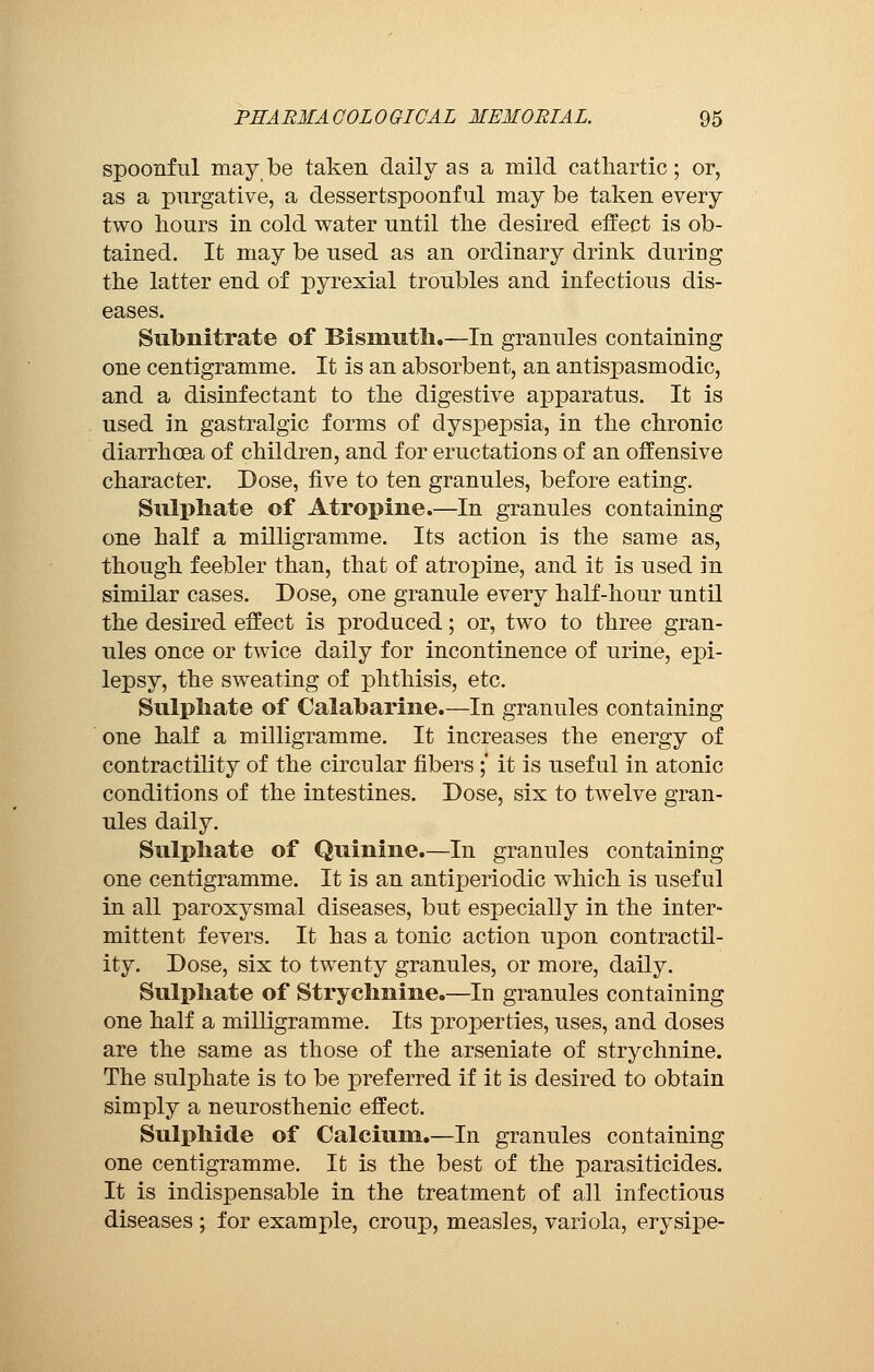 spoonful may be taken daily as a mild cathartic ; or, as a purgative, a dessertspoonful may be taken every two hours in cold water until the desired effect is ob- tained. It may be used as an ordinary drink during the latter end of pyrexial troubles and infectious dis- eases. Subnitrate of Bismuth.—In granules containing one centigramme. It is an absorbent, an antispasmodic, and a disinfectant to the digestive apparatus. It is used in gastralgie forms of dyspepsia, in the chronic diarrhoea of children, and for eructations of an offensive character. Dose, five to ten granules, before eating. Sulphate of Atropine.—In granules containing one half a milligramme. Its action is the same as, though feebler than, that of atropine, and it is used in similar cases. Dose, one granule every half-hour until the desired effect is produced ; or, two to three gran- ules once or twice daily for incontinence of urine, epi- lepsy, the sweating of phthisis, etc. Sulphate of Calabarine.—In granules containing one half a milligramme. It increases the energy of contractility of the circular fibers ;' it is useful in atonic conditions of the intestines. Dose, six to twelve gran- ules daily. Sulphate of Quinine.—In granules containing one centigramme. It is an antiperiodic which is useful in all paroxysmal diseases, but especially in the inter- mittent fevers. It has a tonic action upon contractil- ity. Dose, six to twenty granules, or more, daily. Sulphate of Strychnine.—In granules containing one half a milligramme. Its properties, uses, and doses are the same as those of the arseniate of strychnine. The sulphate is to be preferred if it is desired to obtain simply a neurosthenic effect. Sulphide of Calcium.—In granules containing one centigramme. It is the best of the parasiticides. It is indispensable in the treatment of all infectious diseases ; for example, croup, measles, variola, erysipe-