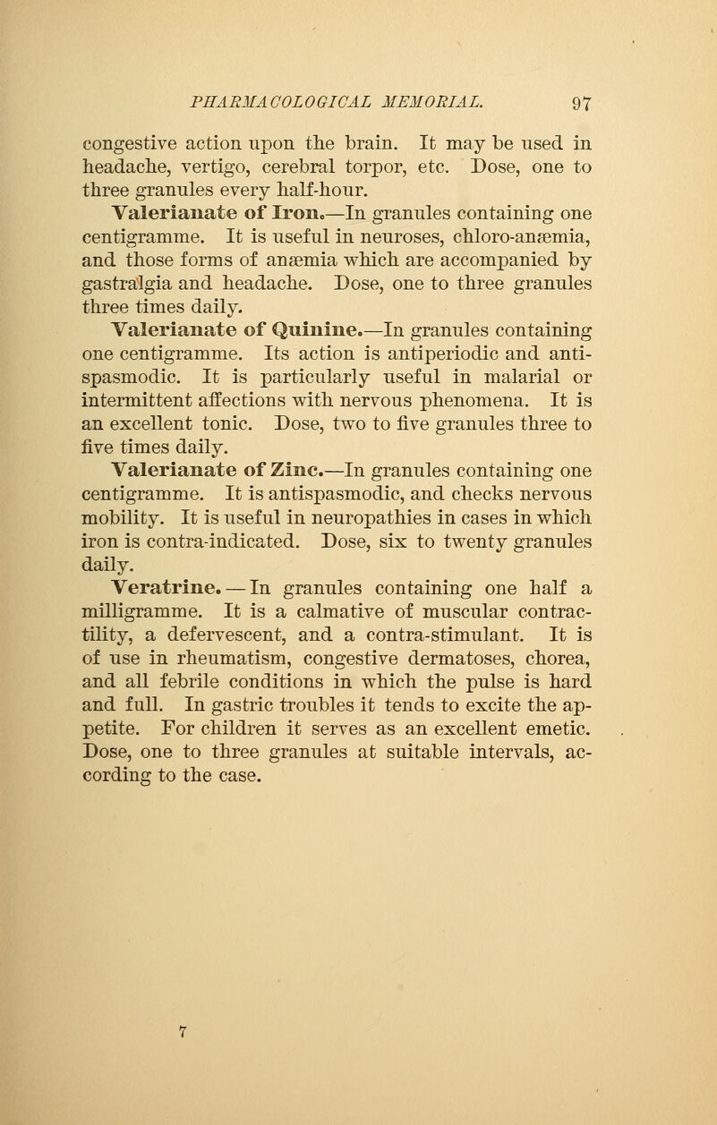 congestive action upon the brain. It may be used in headache, vertigo, cerebral torpor, etc. Dose, one to three granules every half-hour. Valerianate of Iron,,—In granules containing one centigramme. It is useful in neuroses, chloro-ansemia, and those forms of anaemia which are accompanied by gastralgia and headache. Dose, one to three granules three times daily. Valerianate of Quinine.—In granules containing one centigramme. Its action is antiperiodic and anti- spasmodic. It is particularly useful in malarial or intermittent affections with nervous phenomena. It is an excellent tonic. Dose, two to five granules three to five times daily. Valerianate of Zinc.—In granules containing one centigramme. It is antispasmodic, and checks nervous mobility. It is useful in neuropathies in cases in which iron is contra-indicated. Dose, six to twenty granules daily. Veratrine. — In granules containing one half a milligramme. It is a calmative of muscular contrac- tility, a defervescent, and a contra-stimulant. It is of use in rheumatism, congestive dermatoses, chorea, and all febrile conditions in which the pulse is hard and full. In gastric troubles it tends to excite the ap- petite. For children it serves as an excellent emetic. Dose, one to three granules at suitable intervals, ac- cording to the case.
