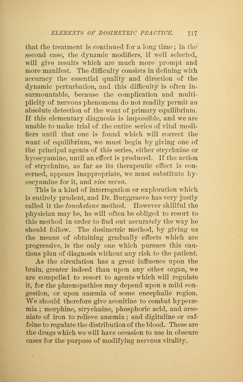 that tlie treatment is continued for a long time ; in the second case, the dynamic modifiers, if well selected, will give results which are much more prompt and more manifest. The difficulty consists in defining with accuracy the essential quality and direction of the dynamic perturbation, and this difficulty is often in- surmountable, because the complication and multi- plicity of nervous phenomena do not readily permit an absolute detection of the want of primary equilibrium. If this elementary diagnosis is impossible, and we are unable to make trial of the entire series of vital modi- fiers until that one is found which will correct the want of equilibrium, we must begin by giving one of the principal agents of this series, either strychnine or hyoscyamine, until an effect is produced. If the action of strychnine, as far as its therapeutic effect is con- cerned, appears inappropriate, we must substitute hy- oscyamine for it, and vice versa. This is a kind of interrogation or exploration which is entirely prudent, and Dr. Burggraeve has very justly called it the touchstone method. However skillful the physician may be, he will often be obliged to resort to this method in order to find out accurately the way he should follow. The dosimetric method, by giving us the means of obtaining gradually effects which are progressive, is the only one which pursues this cau- tious plan of diagnosis without any risk to the patient. As the circulation has a great influence upon the brain, greater indeed than upon any other organ, we are compelled to resort to agents which will regulate it, for the phrenopathies may depend upon a mild con- gestion, or upon anaemia of some encephalic region. We should therefore give aconitine to combat hyperse- mia ; morphine, strychnine, phosphoric acid, and arse- niate of iron to relieve anaemia ; and digitaline or caf- feine to regulate the distribution of the blood. These are the drugs which we will have occasion to use in obscure cases for the purpose of modifying nervous vitality.
