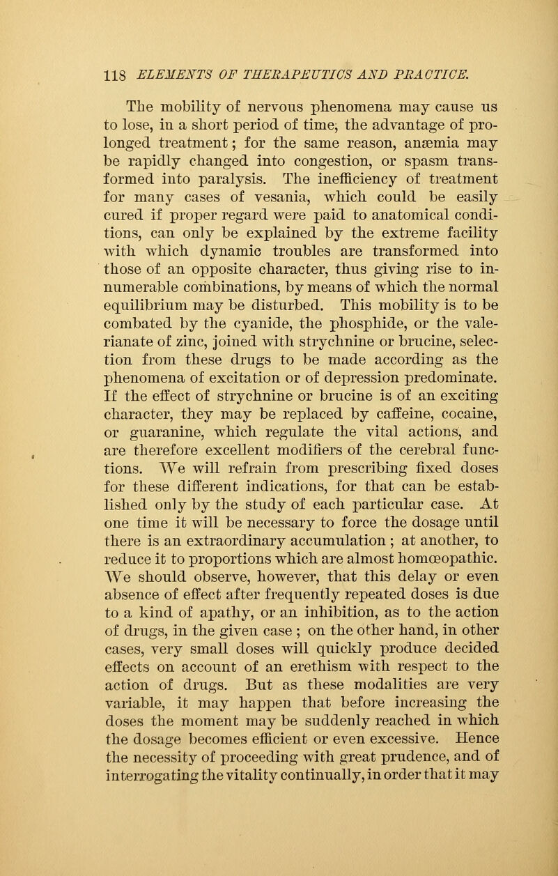 The mobility of nervous phenomena may cause us to lose, in a short period of time; the advantage of pro- longed treatment ; for the same reason, ansemia may be rapidly changed into congestion, or spasm trans- formed into paralysis. The inefficiency of treatment for many cases of vesania, which, could be easily cured if proper regard were paid to anatomical condi- tions, can only be explained by the extreme facility with which dynamic troubles are transformed into those of an opposite character, thus giving rise to in- numerable combinations, by means of which the normal equilibrium may be disturbed. This mobility is to be combated by the cyanide, the phosphide, or the vale- rianate of zinc, joined with strychnine or brucine, selec- tion from these drugs to be made according as the phenomena of excitation or of depression predominate. If the effect of strychnine or brucine is of an exciting character, they may be replaced by caffeine, cocaine, or guaranine, which regulate the vital actions, and are therefore excellent modifiers of the cerebral func- tions. We will refrain from prescribing fixed doses for these different indications, for that can be estab- lished only by the study of each particular case. At one time it will be necessary to force the dosage until there is an extraordinary accumulation ; at another, to reduce it to proportions which are almost homoeopathic. We should observe, however, that this delay or even absence of effect after frequently repeated doses is due to a kind of apathy, or an inhibition, as to the action of drugs, in the given case ; on the other hand, in other cases, very small doses will quickly produce decided effects on account of an erethism with respect to the action of drugs. But as these modalities are very variable, it may happen that before increasing the doses the moment may be suddenly reached in which the dosage becomes efficient or even excessive. Hence the necessity of proceeding with great prudence, and of interrogating the vitality continually, in order that it may