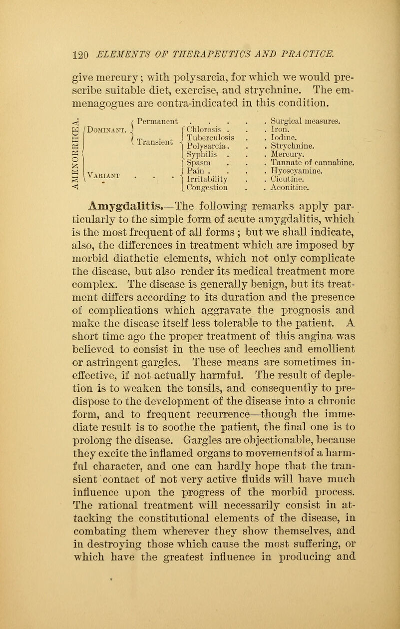give mercury ; with polysarcia, for which we would pre- scribe suitable diet, exercise, and strychnine. The em- menagogues are contra-indicated in this condition. -jj ( Permanent /Dominant, j f Chlorosis . rr -4. Tuberculosis Transient 1 Polysarcia. [ Syphilis f Spasm • j Friability [_ Congestion Surgical measures. Iron. Iodine. Strychnine. Mercury. Tannate of cannabine. Hyoscyamine. Cicutine. Aconiti ne. Amygdalitis.—The following remarks apply par- ticularly to the simple form of acute amygdalitis, which is the most frequent of all forms ; but we shall indicate, also, the differences in treatment which are imposed by morbid diathetic elements, which not only complicate the disease, but also render its medical treatment more complex. The disease is generally benign, but its treat- ment differs according to its duration and the presence of complications which aggravate the prognosis and make the disease itself less tolerable to the patient. A short time ago the proper treatment of this angina was believed to consist in the use of leeches and emollient or astringent gargles. These means are sometimes in- effective, if not actually harmful. The result of deple- tion is to weaken the tonsils, and consequently to pre- dispose to the development of the disease into a chronic form, and to frequent recurrence—though the imme- diate result is to soothe the patient, the final one is to prolong the disease. Gargles are objectionable, because they excite the inflamed organs to movements of a harm- ful character, and one can hardly hope that the tran- sient contact of not very active fluids will have much influence upon the progress of the morbid process. The rational treatment will necessarily consist in at- tacking the constitutional elements of the disease, in combating them wherever they show themselves, and in destroying those which cause the most suffering, or which have the greatest influence in producing and