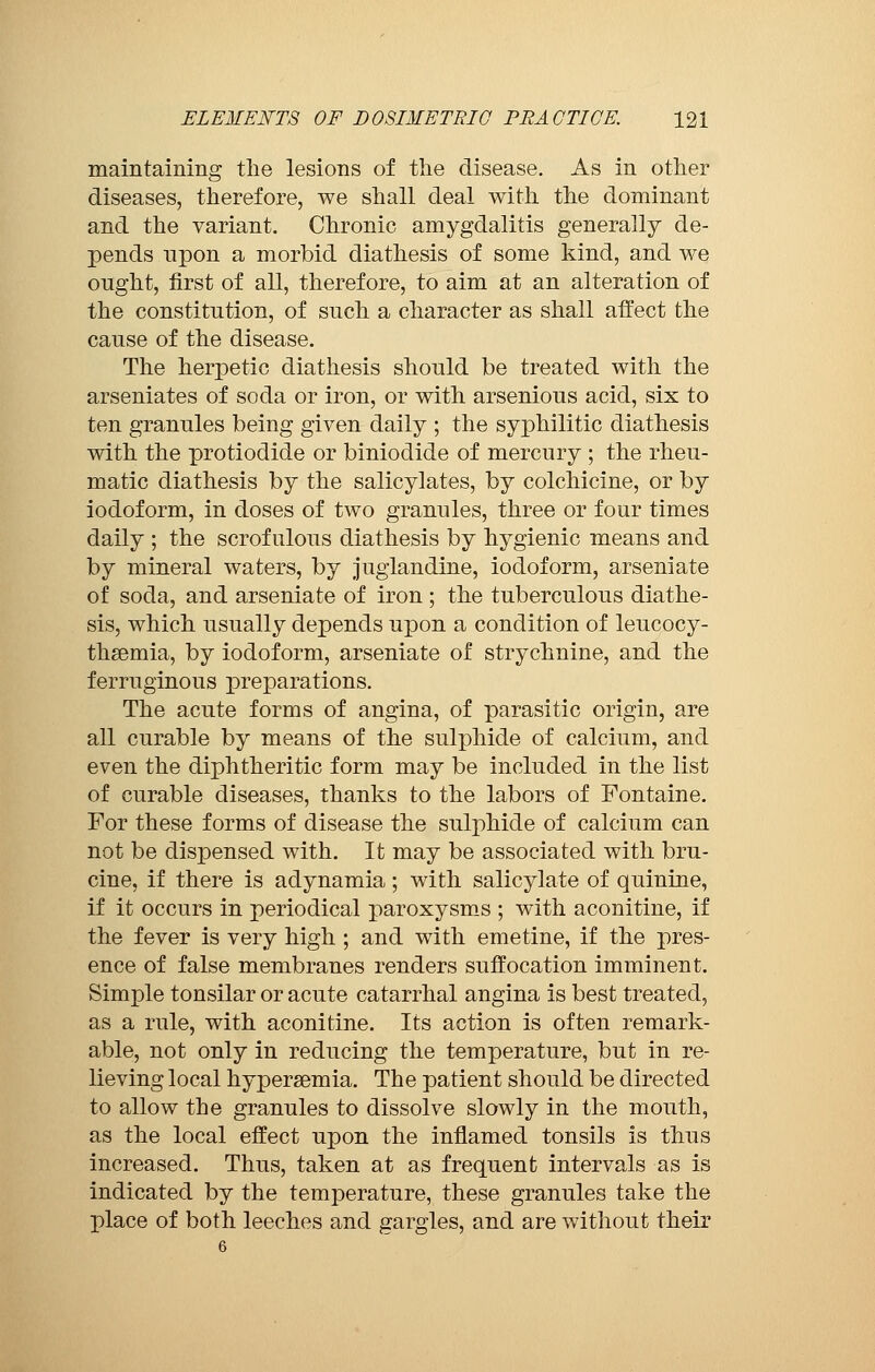 maintaining the lesions of the disease. As in other diseases, therefore, we shall deal with the dominant and the variant. Chronic amygdalitis generally de- pends upon a morbid diathesis of some kind, and we ought, first of all, therefore, to aim at an alteration of the constitution, of such a character as shall affect the cause of the disease. The herpetic diathesis should be treated with the arseniates of soda or iron, or with arsenious acid, six to ten granules being given daily ; the syphilitic diathesis with the protiodide or biniodide of mercury ; the rheu- matic diathesis by the salicylates, by colchicine, or by iodoform, in doses of two granules, three or four times daily ; the scrofulous diathesis by hygienic means and by mineral waters, by juglandine, iodoform, arseniate of soda, and arseniate of iron ; the tuberculous diathe- sis, which usually depends upon a condition of leucocy- thsemia, by iodoform, arseniate of strychnine, and the ferruginous preparations. The acute forms of angina, of parasitic origin, are all curable by means of the sulphide of calcium, and even the diphtheritic form may be included in the list of curable diseases, thanks to the labors of Fontaine. For these forms of disease the sulphide of calcium can not be dispensed with. It may be associated with bru- cine, if there is adynamia ; with salicylate of quinine, if it occurs in periodical paroxysms ; with aconitine, if the fever is very high ; and with emetine, if the pres- ence of false membranes renders suffocation imminent. Simple tonsilar or acute catarrhal angina is best treated, as a rule, with aconitine. Its action is often remark- able, not only in reducing the temperature, but in re- lieving local hyperemia. The patient should be directed to allow the granules to dissolve slowly in the mouth, as the local effect upon the inflamed tonsils is thus increased. Thus, taken at as frequent intervals as is indicated by the temperature, these granules take the place of both leeches and gargles, and are without their