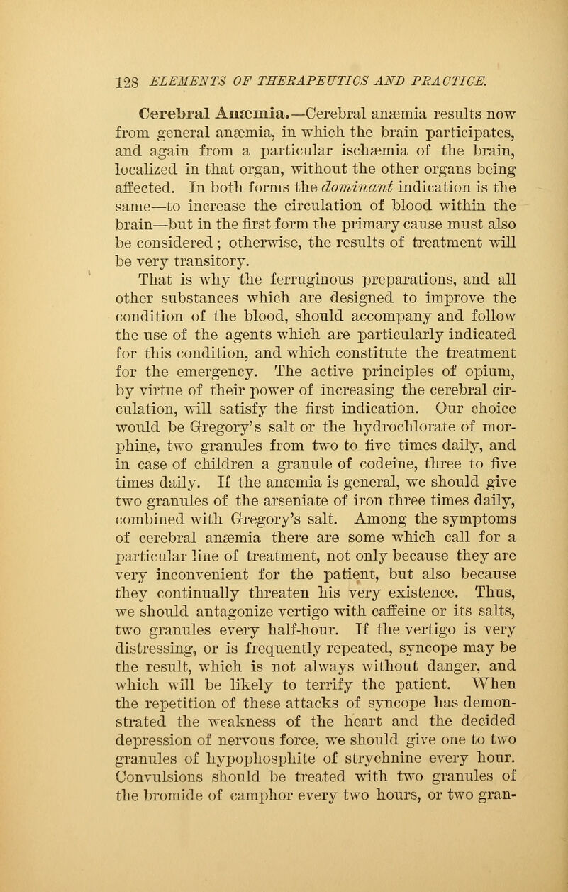 Cerebral Aiiseniia.—Cerebral anaemia results now from general anaemia, in which the brain participates, and again from a particular ischsemia of the brain, localized in that organ, without the other organs being affected. In both forms the dominant indication is the same—to increase the circulation of blood within the brain—but in the first form the primary cause must also be considered ; otherwise, the results of treatment will be very transitory. That is why the ferruginous preparations, and all other substances which are designed to improve the condition of the blood, should accompany and follow the use of the agents which are particularly indicated for this condition, and which constitute the treatment for the emergency. The active principles of opium, by virtue of their power of increasing the cerebral cir- culation, will satisfy the first indication. Our choice would be Gregory's salt or the hydrochlorate of mor- phine, two granules from two to five times daily, and in case of children a granule of codeine, three to five times daily. If the ansemia is general, we should give two granules of the arseniate of iron three times daily, combined with Gregory's salt. Among the symptoms of cerebral ansemia there are some which call for a particular line of treatment, not only because they are very inconvenient for the patient, but also because they continually threaten his very existence. Thus, we should antagonize vertigo with caffeine or its salts, two granules every half-hour. If the vertigo is very distressing, or is frequently repeated, syncope may be the result, which is not always without danger, and which will be likely to terrify the patient. When the repetition of these attacks of syncope has demon- strated the weakness of the heart and the decided depression of nervous force, we should give one to two granules of hypophosphite of strychnine every hour. Convulsions should be treated with two granules of the bromide of camphor every two hours, or two gran-