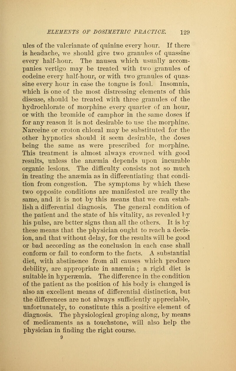 ules of the valerianate of quinine every hour. If there is headache, we should give two granules of quassine every half-hour. The nausea which usually accom- panies vertigo may be treated with two granules of codeine every half-hour, or with two granules of quas- sine every hour in case the tongue is foul. Insomnia, which is one of the most distressing elements of this disease, should be treated with three granules of the hydrochlorate of morphine every quarter of an hour, or with the bromide of camphor in the same doses if for any reason it is not desirable to use the morphine. Narceine or croton chloral may be substituted for the other hypnotics should it seem desirable, the doses being the same as were prescribed for morphine. This treatment is almost always crowned with good results, unless the anaemia depends upon incurable organic lesions. The difficulty consists not so much in treating the anaemia as in differentiating that condi- tion from congestion. The symptoms by which these two opposite conditions are manifested are really the same, and it is not by this means that we can estab- lish a differential diagnosis. The general condition of the patient and the state of his vitality, as revealed by his pulse, are better signs than all the others. It is by these means that the physician ought to reach a decis- ion, and that without delay, for the results will be good or bad according as the conclusion in each case shall conform or fail to conform to the facts. A substantial diet, with abstinence from all causes which produce debility, are appropriate in anaemia ; a rigid diet is suitable in hyperemia. The difference in the condition of the patient as the position of his body is changed is also an excellent means of differential distinction, but the differences are not always sufficiently appreciable, unfortunately, to constitute this a positive element of diagnosis. The physiological groping along, by means of medicaments as a touchstone, will also help the physician in finding the right course. 9
