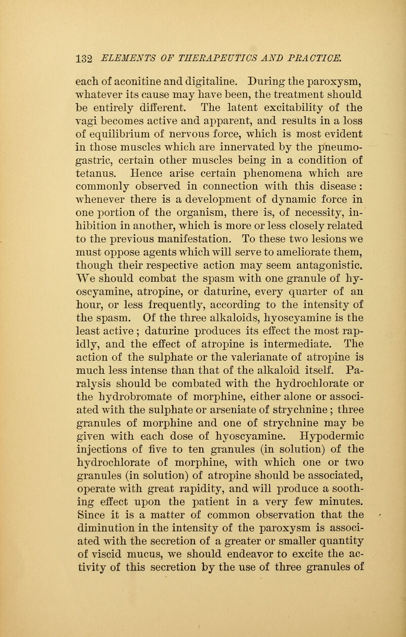 each of aconitine and digitaline. During the paroxysm, whatever its cause may have been, the treatment should be entirely different. The latent excitability of the vagi becomes active and apparent, and results in a loss of equilibrium of nervous force, which is most evident in those muscles which are innervated by the pneumo- gastric, certain other muscles being in a condition of tetanus. Hence arise certain phenomena which are commonly observed in connection with this disease : whenever there is a development of dynamic force in one portion of the organism, there is, of necessity, in- hibition in another, which is more or less closely related to the previous manifestation. To these two lesions we must oppose agents which will serve to ameliorate them, though their respective action may seem antagonistic. We should combat the spasm with one granule of hy- oscyamine, atropine, or daturine, every quarter of an hour, or less frequently, according to the intensity of the spasm. Of the three alkaloids, hyoscyamine is the least active ; daturine produces its effect the most rap- idly, and the effect of atropine is intermediate. The action of the sulphate or the valerianate of atropine is much less intense than that of the alkaloid itself. Pa- ralysis should be combated with the hydrochl orate or the hydrobromate of morphine, either alone or associ- ated with the sulphate or arseniate of strychnine ; three granules of morphine and one of strychnine may be given with each dose of hyoscyamine. Hypodermic injections of five to ten granules (in solution) of the hydrochlorate of morphine, with which one or two granules (in solution) of atropine should be associated, operate with great rapidity, and will produce a sooth- ing effect upon the patient in a very few minutes. Since it is a matter of common observation that the diminution in the intensity of the paroxysm is associ- ated with the secretion of a greater or smaller quantity of viscid mucus, we should endeavor to excite the ac- tivity of this secretion by the use of three granules of