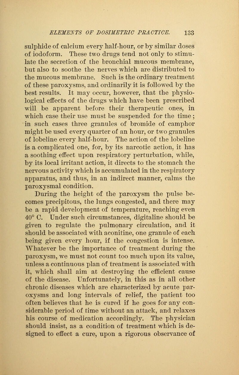 sulphide of calcium every half-hour, or by similar doses of iodoform. These two drugs tend not only to stimu- late the secretion of the bronchial mucous membrane, but also to soothe the nerves which are distributed to the mucous membrane. Such is the ordinary treatment of these paroxysms, and ordinarily it is followed by the best results. It may occur, however, that the physio- logical effects of the drugs which have been prescribed will be apparent before their therapeutic ones, in which case their use must be suspended for the time ; in such cases three granules of bromide of camphor might be used every quarter of an hour, or two granules of lobeline every half-hour. The action of the lobeline is a complicated one, for, by its narcotic action, it has a soothing effect upon respiratory perturbation, while, by its local irritant action, it directs to the stomach the nervous activity which is accumulated in the respiratory apparatus, and thus, in an indirect manner, calms the paroxysmal condition. During the height of the paroxysm the pulse be- comes precipitous, the lungs congested, and there may be a rapid development of temperature, reaching even 40° C. Under such circumstances, digitaline should be given to regulate the pulmonary circulation, and it should be associated with aconitine, one granule of each being given every hour, if the congestion is intense. Whatever be the importance of treatment during the paroxysm, we must not count too much upon its value, unless a continuous plan of treatment is associated with it, which shall aim at destroying the efficient cause of the disease. Unfortunately, in this as in all other chronic diseases which are characterized by acute par- oxysms and long intervals of relief, the patient too often believes that he is cured if he goes for any con- siderable period of time without an attack, and relaxes his course of medication accordingly. The physician should insist, as a condition of treatment which is de- signed to effect a cure, upon a rigorous observance of