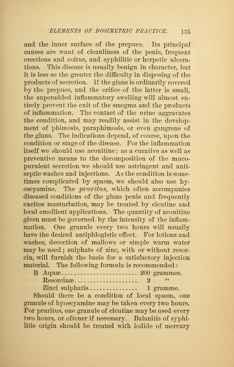 and the inner surface of the prepuce. Its principal causes are want of cleanliness of the penis, frequent erections and coitus, and syphilitic or herpetic ulcera- tions. This disease is usually benign in character, but it is less so the greater the difficulty in disposing of the products of secretion. If the glans is ordinarily covered by the prepuce, and the orifice of the latter is small, the superadded inflammatory swelling will almost en- tirely prevent the exit of the smegma and the products of inflammation. The contact of the urine aggravates the condition, and may readily assist in the develop- ment of phimosis, paraphimosis, or even gangrene of the glans. The indications depend, of course, upon the condition or stage of the disease. For the inflammation itself we should use aconitine ; as a curative as well as preventive means to the decomposition of the muco- purulent secretion we should use astringent and anti- septic washes and injections. As the condition is some- times complicated by spasm, we should also use hy- oscyamine. The priorities, which often accompanies diseased conditions of the glans penis and frequently excites masturbation, may be treated by cicutlne and local emollient applications. The quantity of aconitine given must be governed by the intensity of the inflam- mation. One granule every two hours will usually have the desired antiphlogistic effect. For lotions and washes, decoction of mallows or simple warm water may be used ; sulphate of zinc, with or without resor- cin, will furnish the basis for a satisfactory injection material. The following formula is recommended : ^ Aquse 200 grammes. Resorcinse 2  Zinci sulphatis 1 gramme. Should there be a condition of local spasm, one granule of hyoscyamine may be taken every two hours. For pruritus, one granule of cicutine may be used every two hours, or of tener if necessary. Balanitis of syphi- litic origin should be treated with iodide of mercury