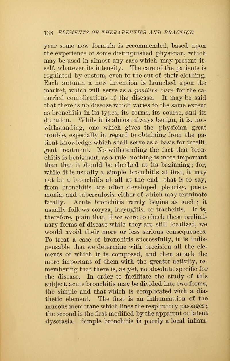 year some new formula is recommended, based upon the experience of some distinguished physician, which may be used in almost any case which may present it- self, whatever its intensity. The care of the patients is regulated by custom, even to the cut of their clothing. Each autumn a new invention is launched upon the market, which will serve as a positive cure for the ca- tarrhal complications of the disease. It may be said that there is no disease which varies to the same extent as bronchitis in its types, its forms, its course, and its duration. While it is almost always benign, it is, not- withstanding, one which gives the physician great trouble, especially in regard to obtaining from the pa- tient knowledge which shall serve as a basis for intelli- gent treatment. Notwithstanding the fact that bron- chitis is benignant, as a rule, nothing is more important than that it should be checked at its beginning ; for, while it is usually a simple bronchitis at first, it may not be a bronchitis at all at the end—that is to say, from bronchitis are often developed pleurisy, pneu- monia, and tuberculosis, either of which may terminate fatally. Acute bronchitis rarely begins as such ; it usually follows coryza, laryngitis, or tracheitis. It is, therefore, plain that, if we were to check these prelimi- nary forms of disease while they are still localized, we would avoid their more or less serious consequences. To treat a case of bronchitis successfully, it is indis- pensable that we determine with precision all the ele- ments of which it is composed, and then attack the more important of them with the greater activity, re- membering that there is, as yet, no absolute specific for the disease. In order to facilitate the study of this subject, acute bronchitis maybe divided into two forms, the simple and that which is complicated with a dia- thetic element. The first is an inflammation of the mucous membrane which lines the respiratory passages ; the second is the first modified by the apparent or latent dyscrasia. Simple bronchitis is purely a local inflam-