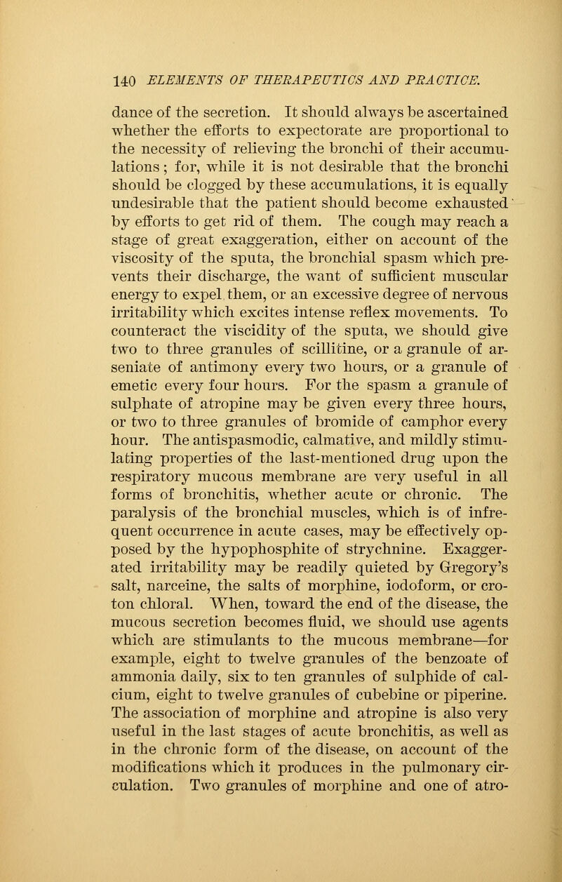 dance of the secretion. It should always be ascertained whether the efforts to expectorate are proportional to the necessity of relieving the bronchi of their accumu- lations ; for, while it is not desirable that the bronchi should be clogged by these accumulations, it is equally undesirable that the patient should become exhausted by efforts to get rid of them. The cough may reach a stage of great exaggeration, either on account of the viscosity of the sputa, the bronchial spasm which pre- vents their discharge, the want of sufficient muscular energy to expel them, or an excessive degree of nervous irritability which excites intense reflex movements. To counteract the viscidity of the sputa, we should give two to three granules of scillitine, or a granule of ar- seniate of antimony every two hours, or a granule of emetic every four hours. For the spasm a granule of sulphate of atropine may be given every three hours, or two to three granules of bromide of camphor every hour. The antispasmodic, calmative, and mildly stimu- lating properties of the last-mentioned drug upon the respiratory mucous membrane are very useful in all forms of bronchitis, whether acute or chronic. The paralysis of the bronchial muscles, which is of infre- quent occurrence in acute cases, may be effectively op- posed by the hypophosphite of strychnine. Exagger- ated irritability may be readily quieted by Gregory's salt, narceine, the salts of morphine, iodoform, or cro- ton chloral. When, toward the end of the disease, the mucous secretion becomes fluid, we should use agents which are stimulants to the mucous membrane—for examjDle, eight to twelve granules of the benzoate of ammonia daily, six to ten granules of sulphide of cal- cium, eight to twelve granules of cubebine or piperine. The association of morphine and atropine is also very useful in the last stages of acute bronchitis, as well as in the chronic form of the disease, on account of the modifications which it produces in the pulmonary cir- culation. Two granules of morphine and one of atro-