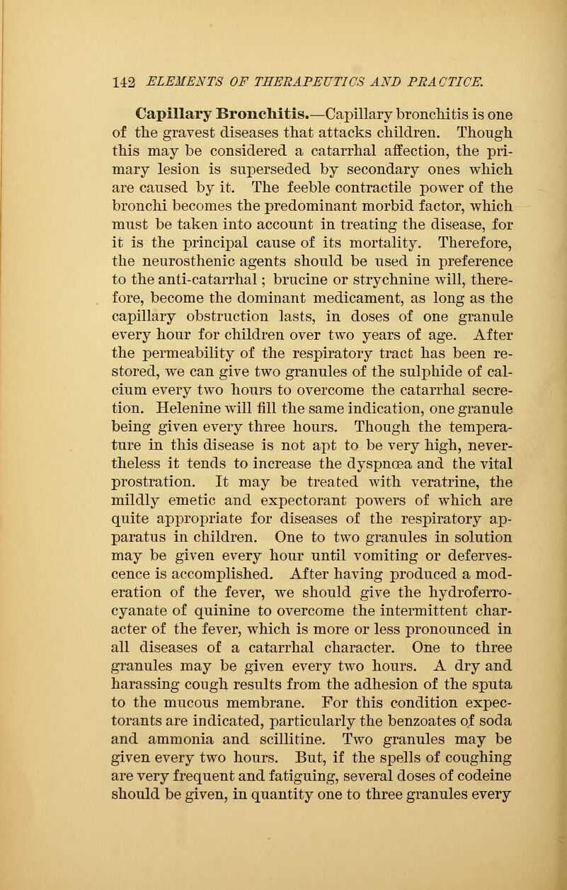 Capillary Bronchitis.—Capillary bronchitis is one of the gravest diseases that attacks children. Though this may be considered a catarrhal affection, the pri- mary lesion is superseded by secondary ones which are caused by it. The feeble contractile power of the bronchi becomes the predominant morbid factor, which must be taken into account in treating the disease, for it is the principal cause of its mortality. Therefore, the neurosthenic agents should be used in preference to the anti-catarrhal ; brucine or strychnine will, there- fore, become the dominant medicament, as long as the capillary obstruction lasts, in doses of one granule every hour for children over two years of age. After the permeability of the respiratory tract has been re- stored, we can give two granules of the sulphide of cal- cium every two hours to overcome the catarrhal secre- tion. Helenine will fill the same indication, one granule being given every three hours. Though the tempera- ture in this disease is not apt to be very high, never- theless it tends to increase the dyspnoea and the vital prostration. It may be treated with veratrine, the mildly emetic and expectorant powers of which are quite appropriate for diseases of the respiratory ap- paratus in children. One to two granules in solution may be given every hour until vomiting or deferves- cence is accomplished. After having produced a mod- eration of the fever, we should give the hydroferro- cyanate of quinine to overcome the intermittent char- acter of the fever, which is more or less pronounced in all diseases of a catarrhal character. One to three granules may be given every two hours. A dry and harassing cough results from the adhesion of the sputa to the mucous membrane. For this condition expec- torants are indicated, particularly the benzoates of soda and ammonia and scillitlne. Two granules may be given every two hours. But, if the spells of coughing are very frequent and fatiguing, several doses of codeine should be given, in quantity one to three granules every