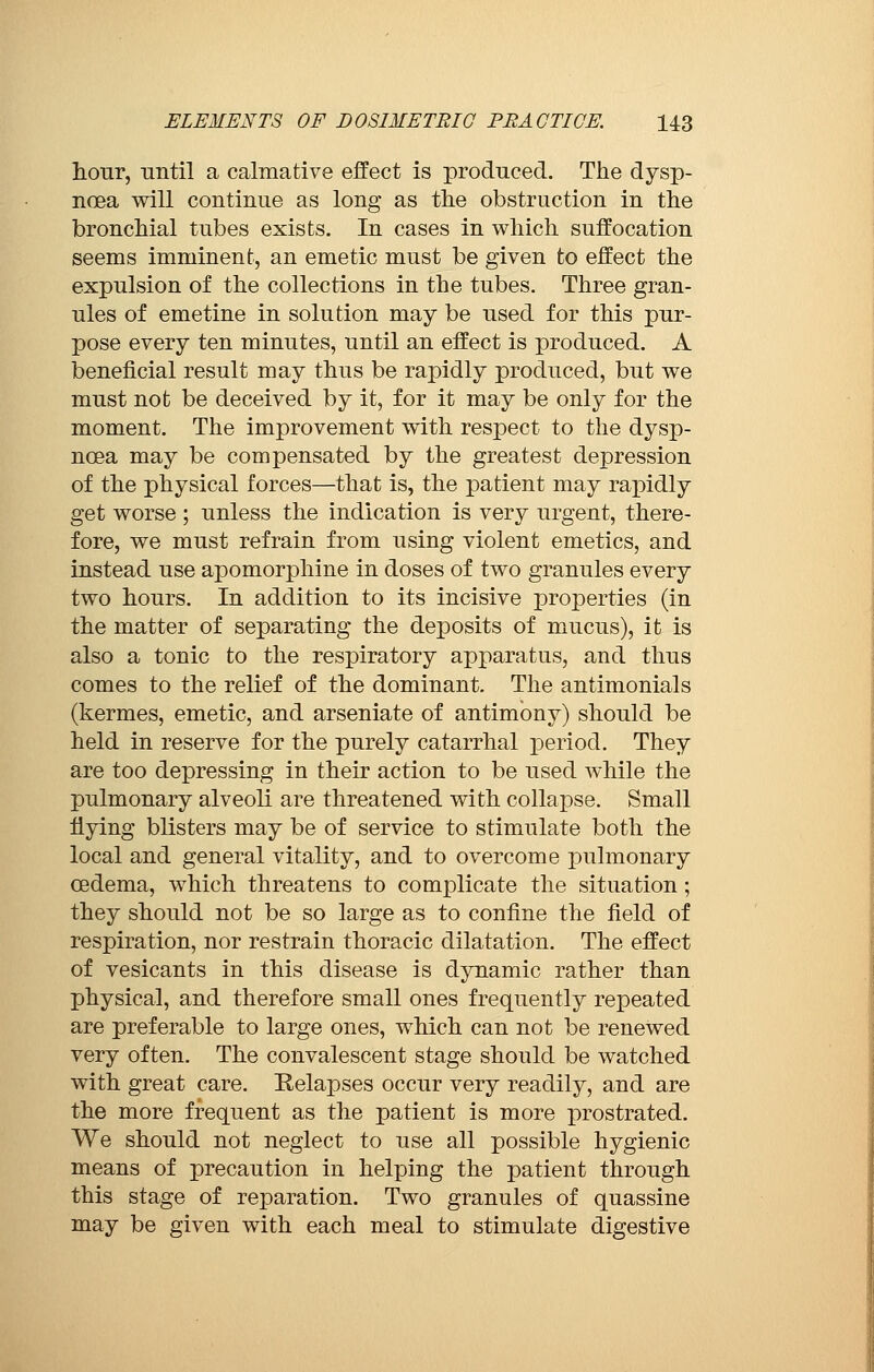 hour, until a calmative effect is produced. The dysp- noea will continue as long as the obstruction in the bronchial tubes exists. In cases in which suffocation seems imminent, an emetic must be given to effect the expulsion of the collections in the tubes. Three gran- ules of emetine in solution may be used for this pur- pose every ten minutes, until an effect is produced. A beneficial result may thus be rapidly produced, but we must not be deceived by it, for it may be only for the moment. The improvement with respect to the dysp- noea may be compensated by the greatest depression of the physical forces—that is, the patient may rapidly get worse ; unless the indication is very urgent, there- fore, we must refrain from using violent emetics, and instead use apomorphine in doses of two granules every two hours. In addition to its incisive properties (in the matter of separating the deposits of mucus), it is also a tonic to the respiratory apparatus, and thus comes to the relief of the dominant. The antimonials (kermes, emetic, and arseniate of antimony) should be held in reserve for the purely catarrhal period. They are too depressing in their action to be used while the pulmonary alveoli are threatened with collapse. Small flying blisters may be of service to stimulate both the local and general vitality, and to overcome pulmonary oedema, which threatens to complicate the situation ; they should not be so large as to confine the field of respiration, nor restrain thoracic dilatation. The effect of vesicants in this disease is dynamic rather than physical, and therefore small ones frequently repeated are preferable to large ones, which can not be renewed very often. The convalescent stage should be watched with great care. Relapses occur very readily, and are the more frequent as the patient is more prostrated. We should not neglect to use all possible hygienic means of precaution in helping the patient through this stage of reparation. Two granules of quassine may be given with each meal to stimulate digestive