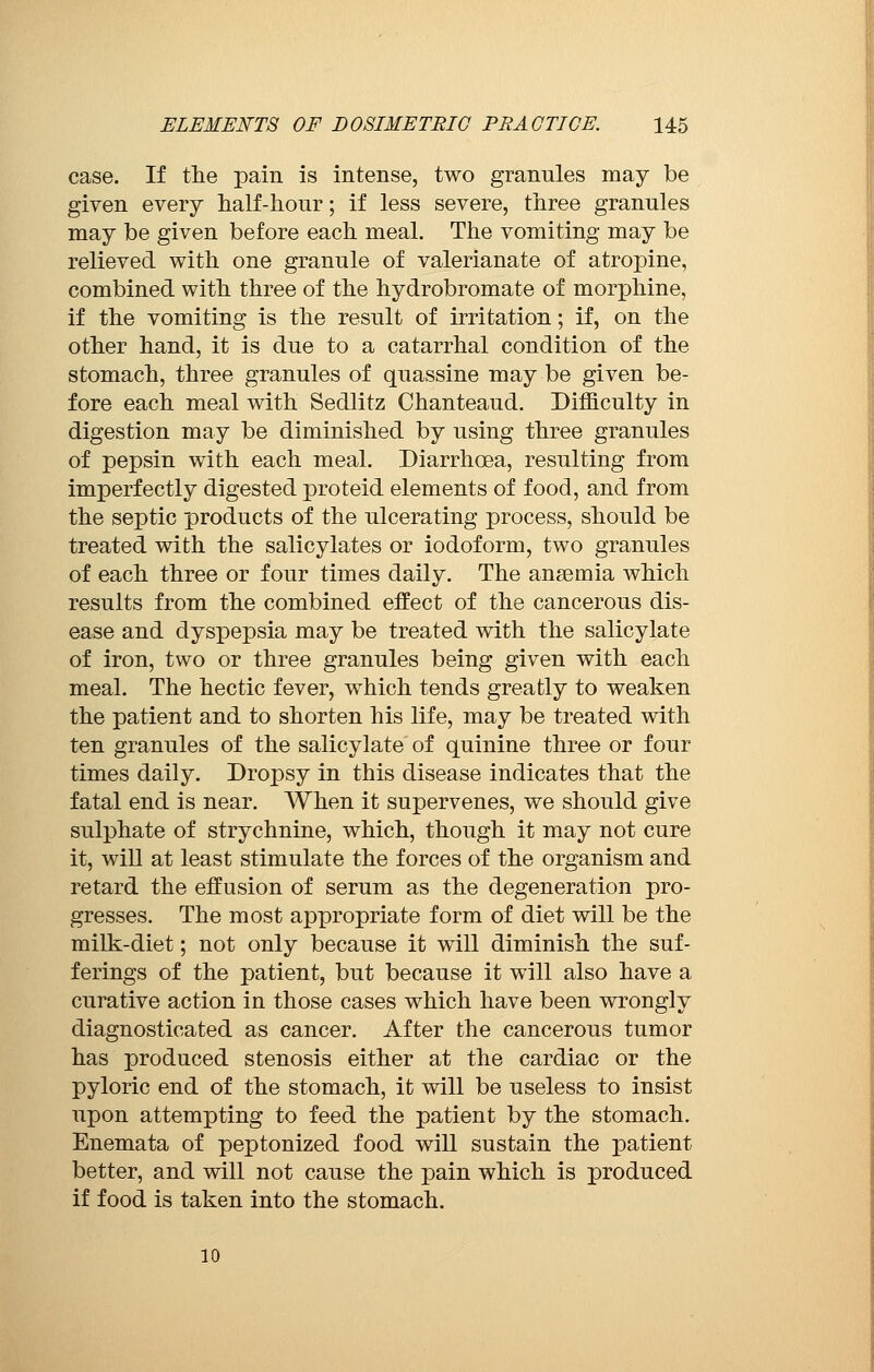 case. If the pain is intense, two granules may be given every half-hour ; if less severe, three granules may be given before each meal. The vomiting may be relieved with one granule of valerianate of atropine, combined with three of the hydrobromate of morphine, if the vomiting is the result of irritation ; if, on the other hand, it is due to a catarrhal condition of the stomach, three granules of quassine may be given be- fore each meal with Sedlitz Chanteaud. Difficulty in digestion may be diminished by using three granules of pepsin with each meal. Diarrhoea, resulting from imperfectly digested proteid elements of food, and from the septic products of the ulcerating process, should be treated with the salicylates or iodoform, two granules of each three or four times daily. The anaemia which results from the combined effect of the cancerous dis- ease and dyspepsia may be treated with the salicylate of iron, two or three granules being given with each meal. The hectic fever, which tends greatly to weaken the patient and to shorten his life, may be treated with ten granules of the salicylate of quinine three or four times daily. Dropsy in this disease indicates that the fatal end is near. When it supervenes, we should give sulphate of strychnine, which, though it may not cure it, will at least stimulate the forces of the organism and retard the effusion of serum as the degeneration pro- gresses. The most appropriate form of diet will be the milk-diet ; not only because it will diminish the suf- ferings of the patient, but because it will also have a curative action in those cases which have been wrongly diagnosticated as cancer. After the cancerous tumor has produced stenosis either at the cardiac or the pyloric end of the stomach, it will be useless to insist upon attempting to feed the patient by the stomach. Enemata of peptonized food will sustain the patient better, and will not cause the pain which is produced if food is taken into the stomach. 10