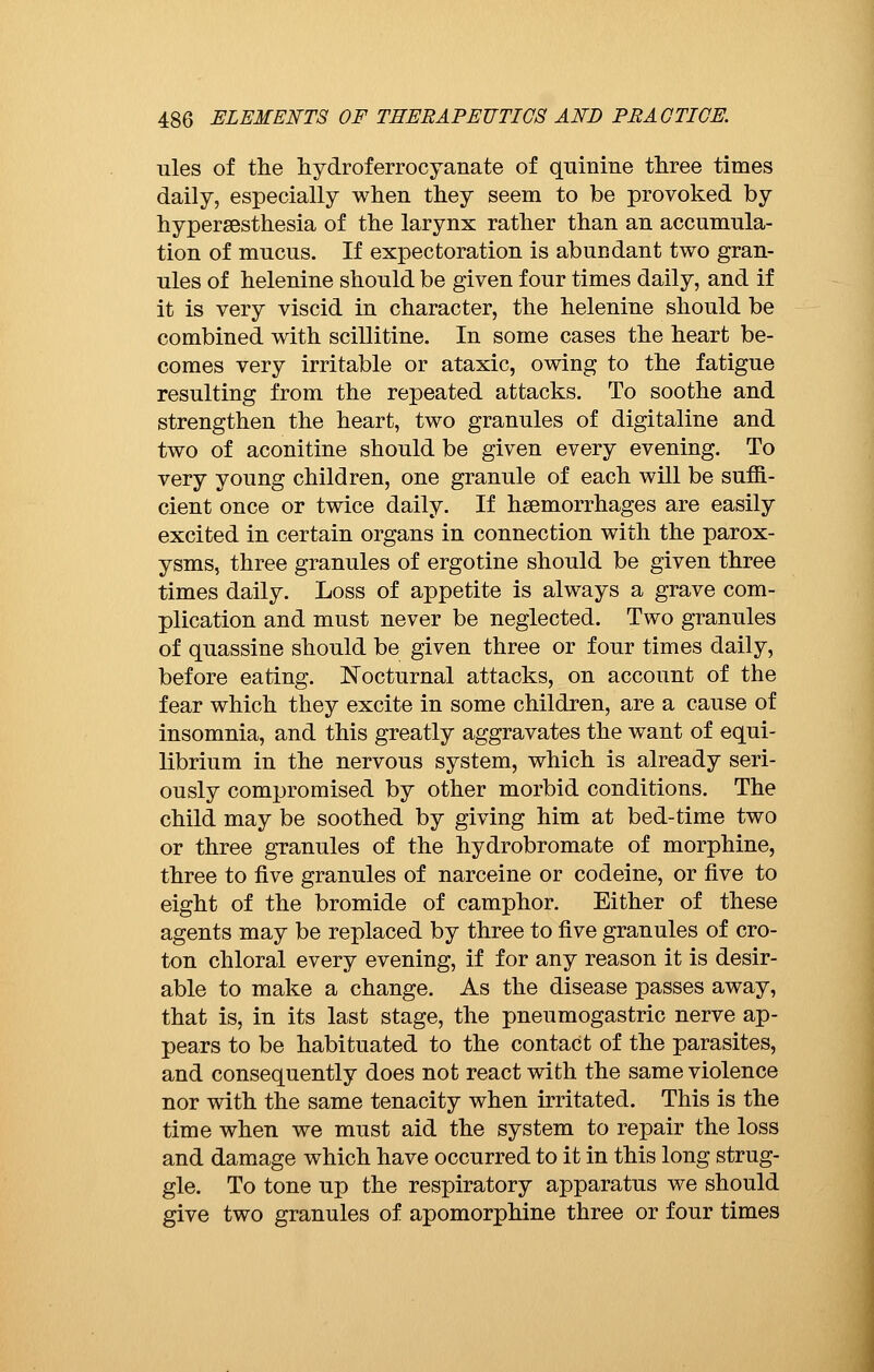 ules of the hydroferrocyanate of quinine three times daily, especially when they seem to be provoked by hypersesthesia of the larynx rather than an accumula- tion of mucus. If expectoration is abundant two gran- ules of helenine should be given four times daily, and if it is very viscid in character, the helenine should be combined with scillitine. In some cases the heart be- comes very irritable or ataxic, owing to the fatigue resulting from the repeated attacks. To soothe and strengthen the heart, two granules of digitaline and two of aconitine should be given every evening. To very young children, one granule of each will be suffi- cient once or twice daily. If haemorrhages are easily excited in certain organs in connection with the parox- ysms, three granules of ergotine should be given three times daily. Loss of appetite is always a grave com- plication and must never be neglected. Two granules of quassine should be given three or four times daily, before eating. Nocturnal attacks, on account of the fear which they excite in some children, are a cause of insomnia, and this greatly aggravates the want of equi- librium in the nervous system, which is already seri- ously compromised by other morbid conditions. The child may be soothed by giving him at bed-time two or three granules of the hydrobromate of morphine, three to five granules of narceine or codeine, or five to eight of the bromide of camphor. Either of these agents may be replaced by three to five granules of cro- ton chloral every evening, if for any reason it is desir- able to make a change. As the disease passes away, that is, in its last stage, the pneumogastric nerve ap- pears to be habituated to the contact of the parasites, and consequently does not react with the same violence nor with the same tenacity when irritated. This is the time when we must aid the system to repair the loss and damage which have occurred to it in this long strug- gle. To tone up the respiratory apparatus we should give two granules of apomorphine three or four times