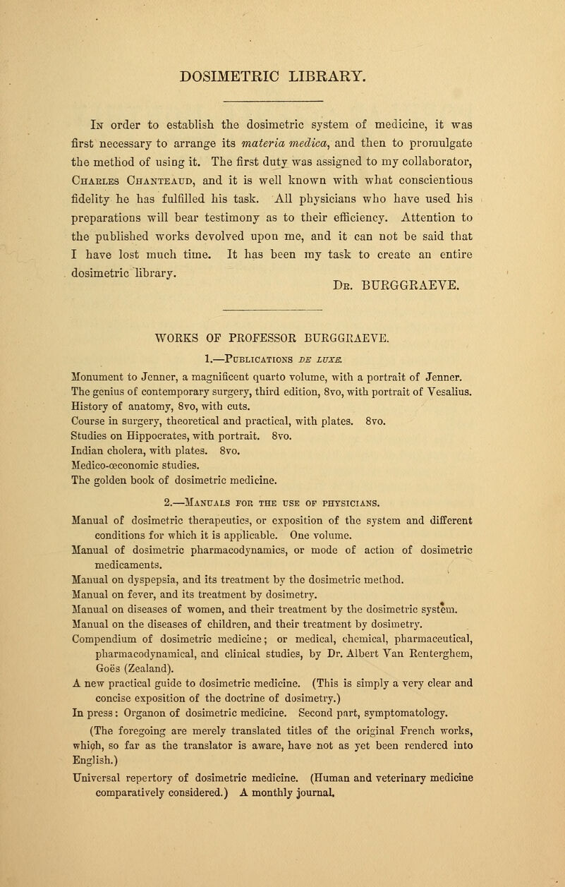 DOSIMETRIC LIBRARY. 1st order to establish the dosimetric system of medicine, it was first necessary to arrange its materia medica, and then to promulgate the method of using it. The first duty was assigned to my collaborator, Charles Chanteatjd, and it is well known with what conscientious fidelity he has fulfilled his task. All physicians who have used his preparations will bear testimony as to their efficiency. Attention to the published works devolved upon me, and it can not be said that I have lost much time. It has been my task to create an entire dosimetric library. De. BURGGRAEVE. WORKS OF PROFESSOR BURGGRAEVE. 1.—Publications ve luxe. Monument to Jcnner, a magnificent quarto volume, with a portrait of Jenner. The genius of contemporary surgery, third edition, 8vo, with portrait of Vesalius. History of anatomy, 8vo, with cuts. Course in surgery, theoretical and practical, with plates. 8vo. Studies on Hippocrates, with portrait. 8vo. Indian cholera, with plates. 8vo. Medico-ceconomic studies. The golden book of dosimetric medicine. 2.—Manuals for the use of physicians. Manual of dosimetric therapeutics, or exposition of the system and different conditions for which it is applicable. One volume. Manual of dosimetric pharmacodynamics, or mode of action of dosimetric medicaments. Manual on dyspepsia, and its treatment by the dosimetric method. Manual on fever, and its treatment by dosimetry. Manual on diseases of women, and their treatment by the dosimetric system. Manual on the diseases of children, and their treatment by dosimetry. Compendium of dosimetric medicine ; or medical, chemical, pharmaceutical, pharmacodynamical, and clinical studies, by Dr. Albert Van Renterghem, Goes (Zealand). A new practical guide to dosimetric medicine. (This is simply a very clear and concise exposition of the doctrine of dosimetry.) In press : Organon of dosimetric medicine. Second part, symptomatology. (The foregoing are merely translated titles of the original French works, which, so far as the translator is aware, have not as yet been rendered into English.) Universal repertory of dosimetric medicine. (Human and veterinary medicine comparatively considered.) A monthly journal.
