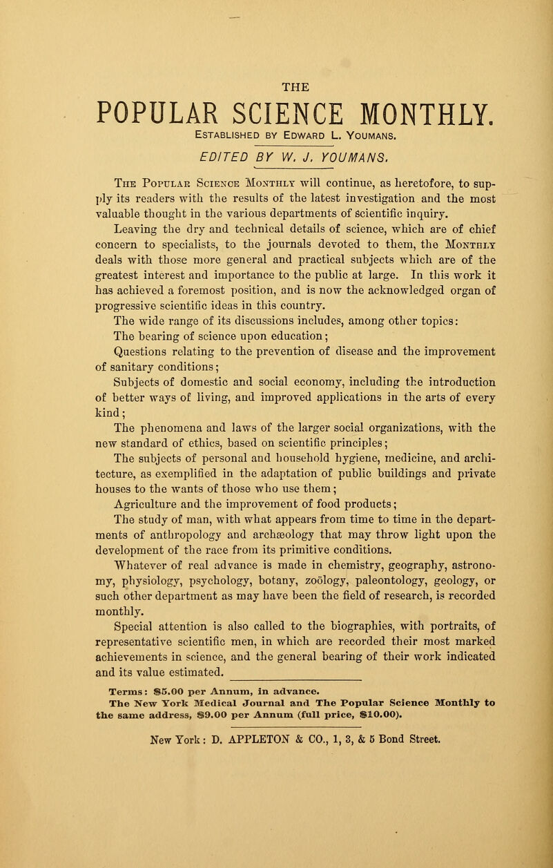 POPULAR SCIENCE MONTHLY. Established by Edward L. Youmans. EDITED BY W. J, YOUMANS. The Popular Science Monthly will continue, as heretofore, to sup- ply its readers with the results of the latest investigation and the most valuable thought in the various departments of scientific inquiry. Leaving the dry and technical details of science, which are of chief concern to specialists, to the journals devoted to them, the Monthly deals with those more general and practical subjects which are of the greatest interest and importance to the public at large. In this work it has achieved a foremost position, and is now the acknowledged organ of progressive scientific ideas in this country. The wide range of its discussions includes, among other topics: The bearing of science upon education ; Questions relating to the prevention of disease and the improvement of sanitary conditions ; Subjects of domestic and social economy, including the introduction of better ways of living, and improved applications in the arts of every kind; The phenomena and laws of the larger social organizations, with the new standard of ethics, based on scientific principles; The subjects of personal and household hygiene, medicine, and archi- tecture, as exemplified in the adaptation of public buildings and private houses to the wants of those who use them ; Agriculture and the improvement of food products; The study of man, with what appears from time to time in the depart- ments of anthropology and archaeology that may throw light upon the development of the race from its primitive conditions. Whatever of real advance is made in chemistry, geography, astrono- my, physiology, psychology, botany, zoology, paleontology, geology, or such other department as may have been the field of research, is recorded monthly. Special attention is also called to the biographies, with portraits, of representative scientific men, in which are recorded their most marked achievements in science, and the general bearing of their work indicated and its value estimated. Terms : $5.00 per Annum, in advance. The New York Medical Journal and The Popular Science Monthly to the same address, $9.00 per Annum (full price, $10.00).