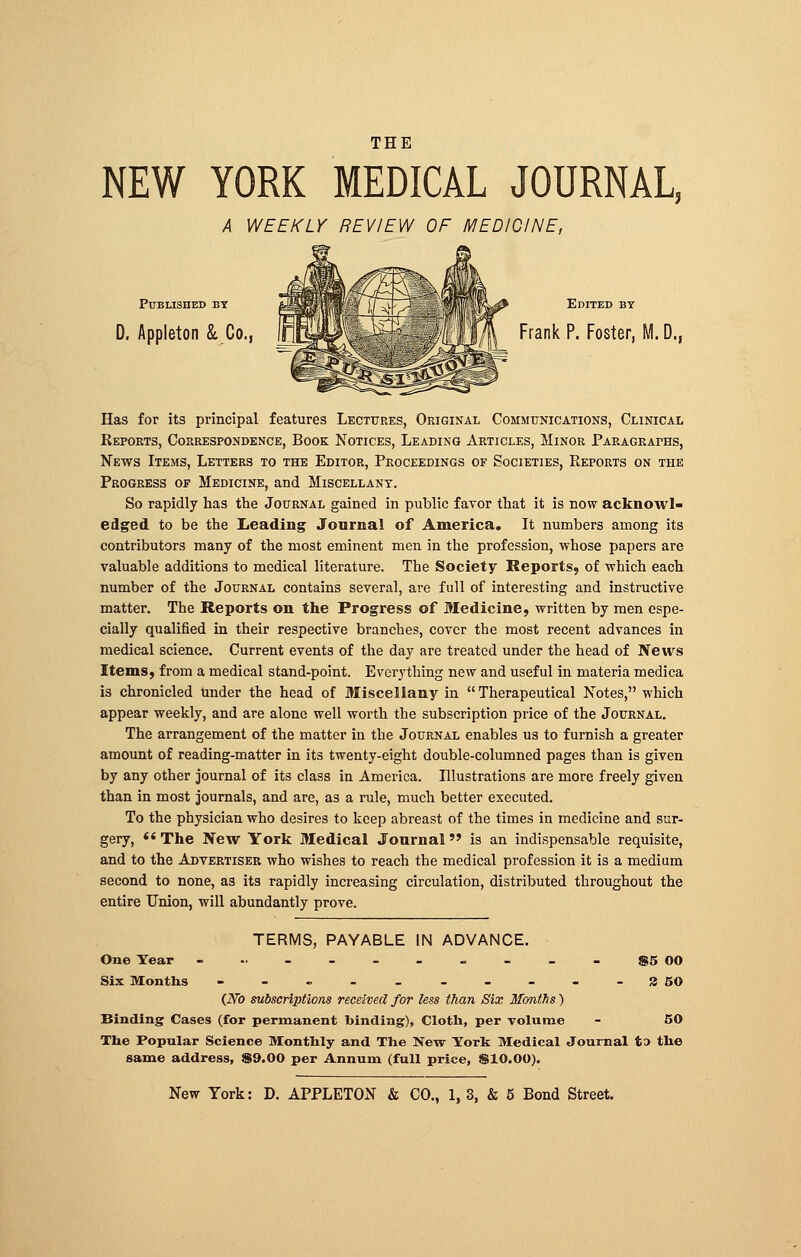 NEW YORK MEDICAL JOURNAL, A WEEKLY REVIEW OF MEDICINE, Published by 311Ìfmot''Y M^T^ I ÌBHR^ Edited by D. Appleton & Co., ^EP^^^BIÌM Frank p- Foster, M. D., Has for its principal features Lectures, Original Communications, Clinical Reports, Correspondence, Book Notices, Leading Articles, Minor Paragraphs, News Items, Letters to the Editor, Proceedings of Societies, Eeports on the Progress of Medicine, and Miscellany. So rapidly has the Journal gained in public favor that it is now acknowl- edged to be the Leading Journal of America. It numbers among its contributors many of the most eminent men in the profession, whose papers are valuable additions to medical literature. The Society Reports, of which each number of the Journal contains several, are full of interesting and instructive matter. The Reports on the Progress of Medicine, written by men espe- cially qualified in their respective branches, cover the most recent advances in medical science. Current events of the day are treated under the head of News Items, from a medical stand-point. Everything new and useful in materia medica is chronicled Under the head of Miscellany in  Therapeutical Notes, which appear weekly, and are alone well worth the subscription price of the Journal. The arrangement of the matter in the Journal enables us to furnish a greater amount of reading-matter in its twenty-eight double-columned pages than is given by any other journal of its class in America. Illustrations are more freely given than in most journals, and are, as a rule, much better executed. To the physician who desires to keep abreast of the times in medicine and sur- gery, The New York Medical Journal is an indispensable requisite, and to the Advertiser who wishes to reach the medical profession it is a medium second to none, as its rapidly increasing circulation, distributed throughout the entire Union, will abundantly prove. TERMS, PAYABLE IN ADVANCE. One Year ■---..--- $5 00 Six Months - - - - - - - - - -3 50 {Wo subscriptions received for less than Six Months) Binding Cases (for permanent binding), Cloth, per volume - 50 The Popular Science Monthly and The New York Medical Journal to the same address, $9.00 per Annum (full price, &10.00).