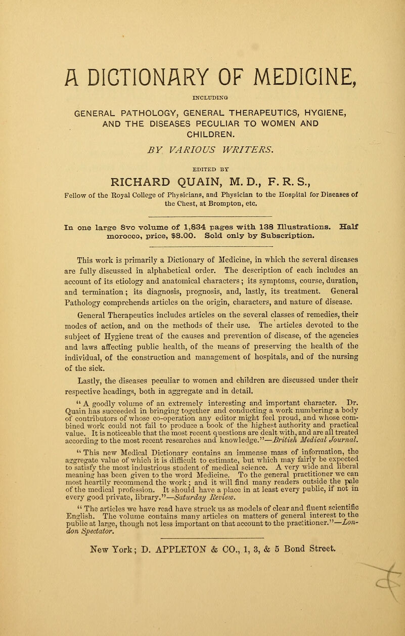 A DICTIONARY OF MEDICINE, INCLUDING GENERAL PATHOLOGY, GENERAL THERAPEUTICS, HYGIENE, AND THE DISEASES PECULIAR TO WOMEN AND CHILDREN. BY VARIOUS WRITERS. EDITED BY RICHARD QUAIN, M. D., F. R. S., Fellow of the Royal College of Physicians, and Physician to the Hospital for Diseases of the Chest, at Brompton, etc. In one large 8vo volume of 1,834 pag-es with 138 Illustrations. Half morocco, price, $8.00. Sold only by Subscription. This work is primarily a Dictionary of Medicine, in which the several diseases are fully discussed in alphabetical order. The description of each includes an account of its etiology and anatomical characters ; its symptoms, course, duration, and termination ; its diagnosis, prognosis, and, lastly, its treatment. General Pathology comprehends articles on the origin, characters, and nature of disease. General Therapeutics includes articles on the several classes of remedies, their modes of action, and on the methods of their use. The articles devoted to the subject of Hygiene treat of the causes and prevention of disease, of the agencies and laws affecting public health, of the means of preserving the health of the individual, of the construction and management of hospitals, and of the nursing of the sick. Lastly, the diseases peculiar to women and children are discussed under their respective headings, both in aggregate and in detail.  A goodly volume of an extremely interesting and important character. Dr. Quain has succeeded in bringing together and conducting a work numbering a body of contributors of whose co-operation any editor might feel proud, and whose com- bined work could not fail to produce a book of the highest authority and practical value. It is noticeable that the most recent questions are dealt with, and are all treated according to the most recent researches and knowledge.—British Medical Journal.  This new Medical Dictionary contains an immense mass of information, the aggregate value of which it is difficult to estimate, but which may fairly be expected to satisfy the most industrious student of medical science. A very wide and liberal meaning has been given to the word Medicine. To the general practitioner we can most heartily recommend the work • and it will find many readers outside the pale of the medical profession. It should have a place in at least every public, if not in every good private, library.—Saturday Review.  The articles we have read have struck us as models of clear and fluent scientific English. The volume contains many articles on matters of general interest to the public at large, though not less important on that account to the practitioner.—Lon- don Spectator. New York ; D. APPLETON & CO., 1, 3, & 5 Bond Street. <=¥