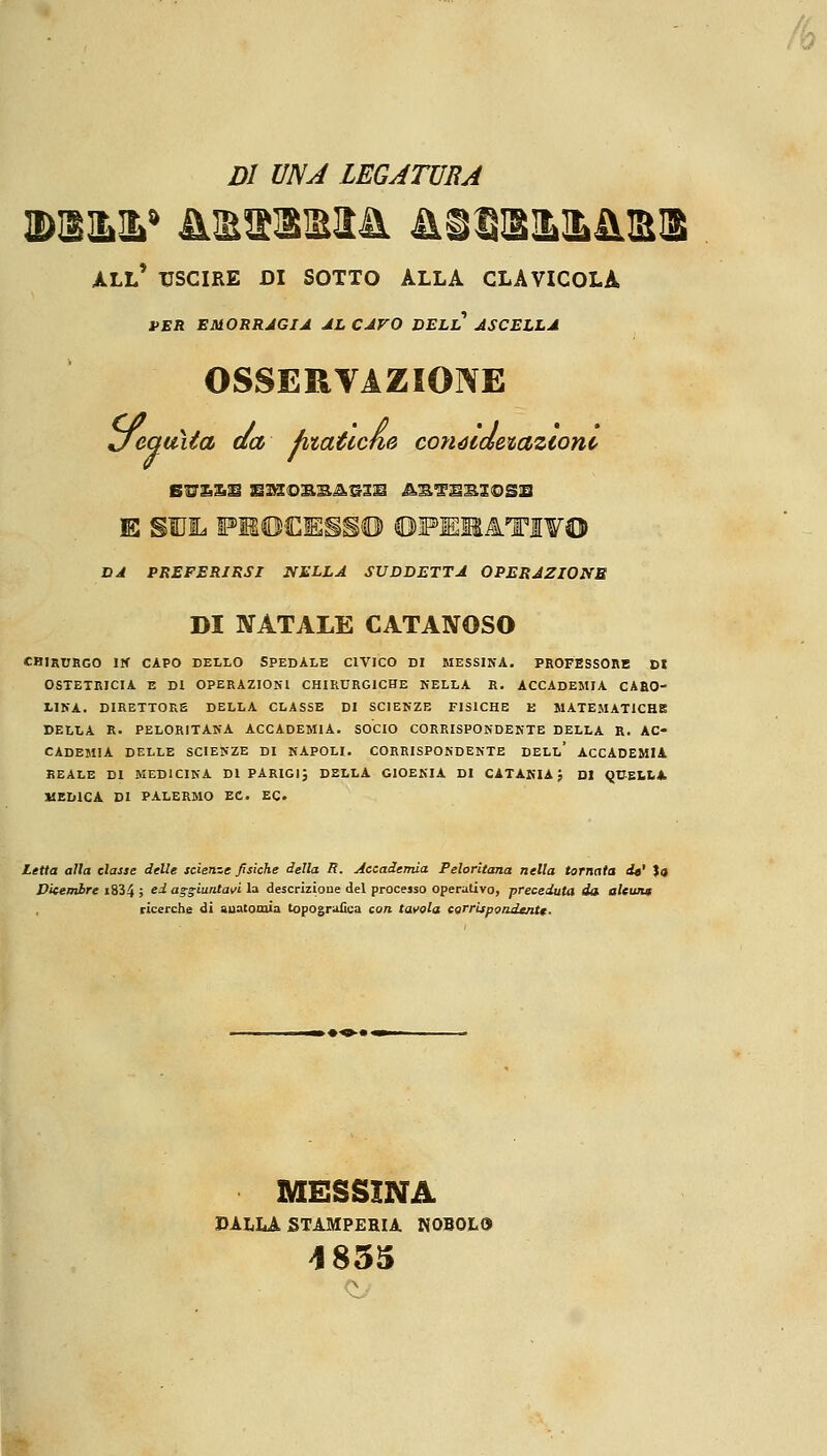 DI UNA LEGATURA ;&2>* 4UE&BM& À3QXIL&&IB1 all' uscire di sotto alla clavicola VER EMORRAGIA AL CAVO DELL ASCELLA OSSERVAZIONE Jequità da fataticene conócdetaztonc BU£SS E3H0B.SA5IS AS^SB3©SB DA PREFERIRSI NELLA SUDDETTA OPERAZIONE DI NATALE CATANOSO CHIRURGO IN CAPO DELLO SPEDALE CIVICO DI MESSINA. PROFESSORE DI OSTETRICIA E DI OPERAZIONI CHIRURGICHE NELLA R. ACCADEMIA CARO- LINA. DIRETTORE DELLA CLASSE DI SCIENZE FISICHE E MATEMATICHE DELLA R. PELORITANA ACCADEMIA. SOCIO CORRISPONDENTE DELLA R. AC- CADEMIA DELLE SCIENZE DI NAPOLI. CORRISPONDENTE DELL* ACCADEMIA REALE DI MEDICINA DI PARIGI; DELLA GIOENIA DI CATANIA; DI QUELLA MEDICA DI PALERMO EC. EC Letta alla classe delle scienze fisiche della R. Accademia Peloritana nella tornata de' la Dicembre i834 ; e^ aggiuntavi la descrizione del processo operativo, preceduta da alcun* ricerche di anatomia topografica con tavola corriipondentt ■ MESSINA DALLA STAMPERIA N0B0L9 1835