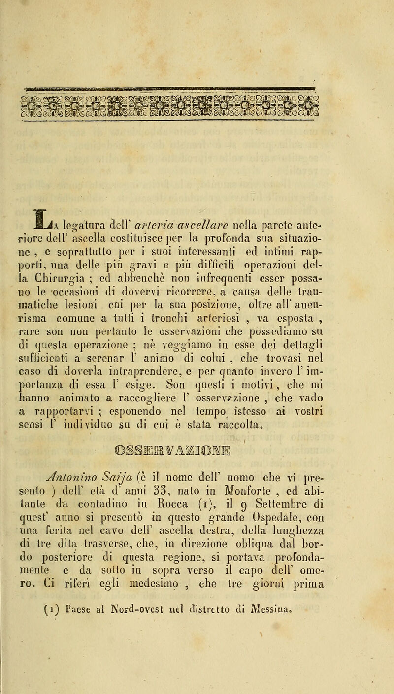 Lìa legatura dell' arteria ascellare nella parete ante- riore dell' ascella eoslituisce per la profonda sua situazio- ne , e soprattutto per i suoi interessanti ed intimi rap- porti, una delle più gravi e più difficili operazioni del- la Chirurgia ; ed abbenchè non infrequenti esser possa- no le occasioni di dovervi ricorrere, a causa delle trau- matiche lesioni cai per la sua posizione, oltre all' aneu- risma comune a tutti i tronchi arteriosi , va esposta , rare son non pertanto le osservazioni che possediamo su di questa operazione ; uè veggiamo in esse dei dettagli suflicienti a serenar 1' animo di colui , che trovasi nel caso di doverla intraprendere, e per quanto invero l'im- portanza di essa 1' esige. Son questi i motivi, che mi hanno animato a raccogliere 1' osservazione , che vado a rapportarvi ; esponendo nel tempo ìstesso ai vostri sensi 1' individuo su di cui è stata raccolta. ÒSSEaVAKIOmB Antonino Saija (è il nome dell' uomo che vi pre- sento ) dell' età d' anni 33, nato in Monforte , ed abi- tante da contadino in Rocca (i), il e) Settembre di quest' anno si presentò in questo grande Ospedale, con una ferita nel cavo dell' ascella destra, della lunghezza di tre dita trasverse, che, in direzione obliqua dal bor- do posteriore di questa regione, si portava profonda- mente e da sotto in sopra verso il capo dell' ome- ro. Ci riferì egli medesimo , che tre giorni prima