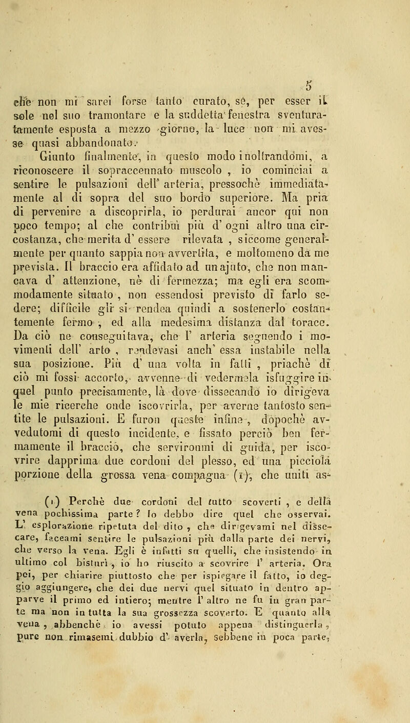 efife' non mi  sarei forse tanto curato, sé, per esser it sole nel suo tramontare e la suddetta' fenestra sventura- tamente esposta a mezzo giorno, la-luce non mi aves- se quasi abbandonato.' Giunto Analmente*, in questo modo inoltrandomi, a riconoscere il sopraccennato muscolo , io cominciai a sentire le pulsazioni dell' arteria, pressoché immediata- mente al di sopra del suo bordo superiore. Ma pria di pervenire a discoprirla, io perdurai ancor qui non ppeo tempo; al che contribuì più d' ogni altro una cir- costanza, che merita d' essere rilevata , siccome general- mente per quanto sappia non avvertita, e moltomeno da me prevista. Il braccio era affidato ad unajuto, che non man- cava d' attenzione, nò di fermezza; ma egli era scom- modamente situato , non essendosi previsto di farlo se- dere; difucile gir si- rendea quindi a sostenerlo costan- temente fermo , ed alla medesima distanza dal torace. Da ciò ne conseguitava, che 1' arteria seguendo i mo- vimenti dell' arto , rilevasi anch' essa instabile nella sua posizione. Più d' una volta in fatti , priachè di ciò mi fossi- accorto,- avvenne di vedermela isfuggire iti' quel punto precisamente, là dove dissecando io dirigeva le mie ricerche onde iscovrirla, per averne tantosto sen-> tite le pulsazioni. E furon queste infine , dopoché av- vedutomi di questo incidente, e fissato perciò ben fer- mamente il braccio, che servironmi di guida, per isco- vrire dapprima due cordoni del plesso, ed una piccioli porzione della grossa vena compagna (i)-, che uniti as- (i) Porcile due cordoni del tutto scoverti , e della vena pochissima parte ? Io debbo dire quel che osservai. L. esplorazione ripetuta del dito , che dingevami nel disse- care, faceami sentire le pulsazioni più dalla parte dei nervi, che verso la vena. Egli è infatti sa quelli, che insistendo in ultimo col bisturi , io ho riuscito a scovrire 1' arteria. Ora poi, per chiarire piuttosto che per ispiegare il fatto, io deg- gio aggiungere, che dei due nervi quel situato in dentro ap- parve il primo ed intiero; mentre l1 altro ne fu in gran par- te ma non in tutta la sua grossezza scovato. E quanto alla vena , abbenchè , io avessi potuto appena distinguerla, pure non rimasemi. dubbio d'- averla7 sebbene in poca parte,