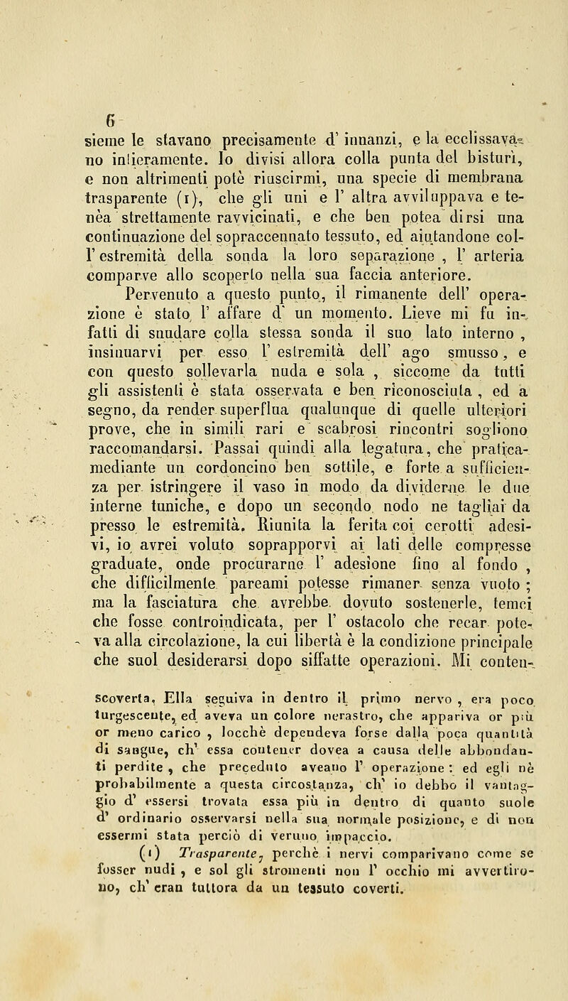 sieme le stavano precisamente <T innanzi, e la ecclissavak no intieramente. Io divisi allora colla punta del bisturi, e non altrimenti potò riuscirmi, una specie di membrana trasparente (i), che gli uni e 1' altra avviluppava e te- nèa strettamente ravvicinati, e che ben potea dirsi una continuazione del sopraccennato tessuto, ed aiutandone col- l'estremità della sonda la loro separazione , 1' arteria comparve allo scoperto nella sua faccia anteriore. Pervenuto a questo punto, il rimanente dell' opera- zione è stato 1' affare d un momento. Lieve mi fu in-, fatti di snudare colla stessa sonda il suo, lato interno , insinuarvi per esso 1' estremità dell' ago smusso, e con questo sollevarla nuda e sola , siccome da tutti gli assistenti è stata osservata e ben riconosciuta , ed a segno, da render superflua qualunque di quelle ulteriori prove, che in simili rari e scabrosi rincontri sogliono raccomandarsi. Passai quindi alla legatura, che pratjea- mediante un cordoncino ben sottile, e forte a sufficien- za per istringere il vaso in modo da dividerne le due interne tuniche, e dopo un secondo, nodo ne tagliai da presso le estremità. Riunita la ferita coi cerotti adesi- vi, io avrei voluto soprapporvi ai lati delle compresse graduate, onde procurarne 1' adesione fino al fondo , che difficilmente pareami potesse rimaner, senza vuoto ; ma la fasciatura che. avrebbe, dovuto sostenerle, temei che fosse controindicata, per 1' ostacolo che recar pote- va alla circolazione, la cui libertà è la condizione principale che suol desiderarsi dopo siffatte operazioni. Mi conten- scoverla. Ella seguiva in dentro il primo nervo , era poco turgescente, ed aveva un colore nerastro, che appariva or più or meno carico , tocche depeudeva forse dalla, poca quantità dì sangue, eh1 essa contener dovea a causa delle abbondan- ti perdite , che preceduto aveano l1 operazione : ed egli né probabilmente a questa circostanza, eh' io debbo il vantag- gio d1 essersi trovata essa più in dentro di quanto suole d1 ordinario osservarsi nella sua normale posizione, e di non essermi stata perciò di veruno, impaccio. (i) Trasparente. perebe i nervi comparivano come se fosscr nudi , e sol gli stromenti non V occhio mi avvertiro- uo, eh1 cran tuttora da un tessuto coverti.