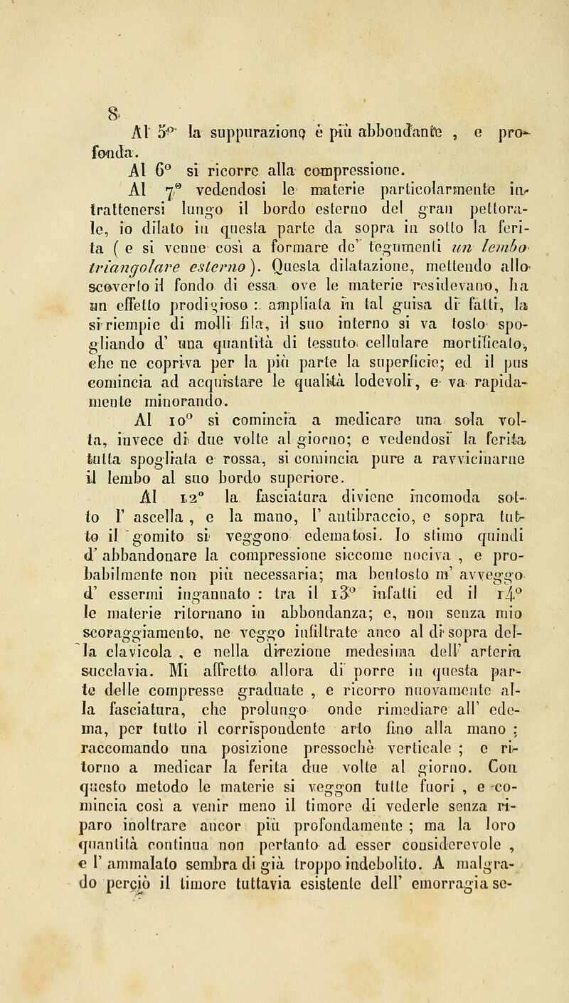 8» Ài 5P la suppurazione è più abbondante , e pro^ fonda. Al 6° si ricorre alla compressione. Al i? vedendosi le materie particolarmente in? trattenersi lungo il bordo esterno del gran pettora- le, io dilato in questa parte da sopra in sotto la feri- ta ( e si venne cosi a formare de' tegumenti un lembo- triangolare esterno). Questa dilatazione, mettendo alta scoverfo il fondo di essa ove le materie rcsidevano, ha un effetto prodigioso :: ampliata m tal guisa di fatti, la si'riempie di molli fila, il suo interno si va tosto- spo- gliando d' una quantità di tessuto, cellulare mortificalo-, che ne copriva per la più parte la superficie; ed il pus comincia ad acquistare le qualità lodevoli, e- va rapida- mente minorando. Ài io0 si comincia a medicare una sola vol- ta, invece di* due volte al giorno; e vedendosi la ferita tutta spogliata e rossa, si comincia pure a ravvicinarne il lembo al suo bordo superiore. AI 12° la fasciatura diviene incomoda sot- to 1' ascella , e la mano, 1' antibraccio, e sopra tut- to il gomito si veggono edematosi, lo slimo quindi d' abbandonare la compressione siccome nociva , e pro- babilmente non più necessaria; ma bentosto m' avveggo d' essermi ingannato : tra il i3° infatti ed il il\f le materie ritornano in abbondanza; e, non senza mio scoraggiamento, ne veggo infiltrate anco al di sopra del- la clavicola , e nella direzione medesima dell' arteria succlavia. Mi affretto allora di porre in questa par- te delle compresse graduate , e ricorro nuovamente al- la fasciatura, che prolungo onde rimediare all' ede- ma, per tutto il corrispondente arto fino alla mano : raccomando una posizione pressoché verticale ; e ri- torno a medicar la ferita due volte al giorno. Con questo metodo le materie si veggon tutte fuori , e -co- mincia cosi a venir meno il timore di vederle senza ri- paro inoltrare ancor più profondamente ; ma la loro quantità continua non pertanto ad esser considerevole , «l'ammalato sembra di già troppo indebolito. A malgra- do perciò il timore tuttavia esistente dell' emorragia se-