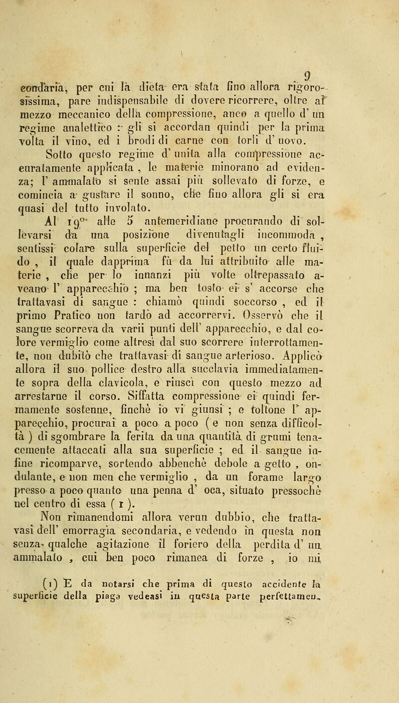 eondarià, per cui là dieta- era-sfata fino allora rigoro- sfssima, pare indispensabile di dovere ricorrere, oltre aìr mezzo meccanico della compressione, anco a quello d' un regime analettico :- gli si accordan quindi per la prima volta il vino, ed i brodi di carne con torli d' uovo. Sotto questo regime d' unita alla compressióne ac- curatamente applicata , le materie minorano ad eviden- za; F ammalato si sente assai più sollevato di forze, e comincia a1 gustare il sonno, che fino allora gli si era quasi del tntto involato. Al 190 alle 5 ante-meridiane procurando di sol- levarsi da una posizione divenutagli incommoda , sentissi colare sulla superficie del petto un certo flui- do , il quale dapprima fu. da lui attribuito alle ma- terie , che per lo innanzi più volte oltrepassato a- veano 1' apparecchio ; ma ben tosto ei- s' accorse che Irattavasi di sangue : chiamò quindi soccorso , ed il primo Pratico uon tardò ad accorrervi. Osservò che il sangue scorreva da varii punti dell' apparecchio, e dal co- lore vermiglio come altresì dal suo scorrere interrottamen- te, non dubitò che tratta vasi di sangue arterioso. Applicò allora il suo pollice destro alla succlavia immediatamen- te sopra della clavicola, e riuscì con questo mezzo ad arrestarne il corso. Siffatta compressione ei: quindi fer- mamente sostenne, finché io vi giunsi ; e toltone V ap- parecchio, procurai a poco a poco ( e non senza difficol- tà ) disgombrare la ferita da una quantità di grumi tena- cemente attaccati alla sua superficie ; ed il sangue in- fine ricomparve, sortendo abbenchè debole a getto , on- dulante, e non men che vermiglio , da un forame largo presso a poco quanto una penna d' oca, situato pressoché nel centro di essa ( 1 ). Non rimanendomi allora verun dubbio, che tratta- vasi dell' emorragia secondaria, e vedendo in questa non senza- qualche agitazione il foriero della perdita d' un ammalalo , cui ben poco rìmanea di forze , io mi (1) E da notarsi che prima di questo accidente la superficie della piaga vedeasi iu questa parte perfettameu*.