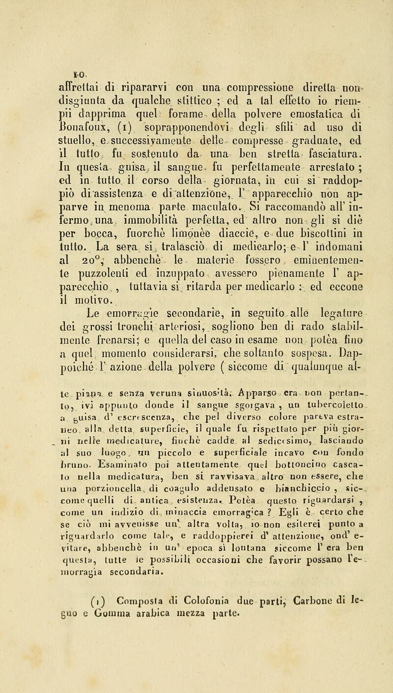 IO. affrettai dì ripararvi con una compressione diretta non- disgiunta da qualche stittieo ; ed a tal effetto io riem- pii dapprima quel forame dèlia polvere emostatica di Uonafoux, (i) soprapponendóvi - degli sfili ad uso di stuello, e,successivamente delle compresse graduate, ed il tutto, fu sostenuto da una ben stretta fasciatura. In questa guisa < il sangue, fu perfettamente arrestalo ; ed in tutto il corso della giornata, in cui si raddop- piò di assistenza e disattenzióne, 1'' apparecchio non ap- parve in menoma parte maculato. Si raccomandò all'in- fermo; una immobilità perfetta, ed altro non gli si die per bocca, fuorché limonèè diaccie, e due biscottini in tutto. La sera si. tralasciò di medicarlo; e 1' indomani al 20°; abbenchè le, materie fossero, eminentemen- te puzzolenti ed inzuppato avessero piènamente V ap- parecchio, , tuttavia si: ritarda per medicarlo :- ed eccone il motivo. Le emorragie secondàrie, in seguito alle legature dei grossi tronchi arteriosi,, sogliono ben di rado stabil- mente frenarsi; e quella del caso in esame non polèa fino a quel; momento considerarsi, che soltanto sospesa. Dap- poiché F azione della polvere (siccome di qualunque al- te, pialla e senza veruna sinuos'là. Ajiparso era Don pertan- to, ivi appunto donde il sangue sgoigava , un lubercoielto a j^uisa. d1 escrescenza, che pel diverso colore partva estra- neo alla delta, superficie, il quale fu rispettalo per più gior- ni nelle medicature, finché cadde al sedicesimo, lasciando al suo luogo, un piccolo e superficiale incavo con fondo bruno. Esaminato poi attentamente quel bottoncino casca- lo nella medicatura, ben si ravvisava altro non essere, che una porzioncella, di coagulo addensato e bianchiccio , sic-- come quelli di: antica , esistenza. Polèa questo riguardarsi , come un indizio di minaccia emorragia ? Egli è certo che se ciò mi avvenisse uà1; altra volta, io non esiterei punto a riguardarlo come tale, e raddoppierei d' attenzione, ond' e- vitare, abbenchè in un' epoca sì lontana siccome T era ben questa, lutte ie possibili occasioni che favorir possano l'e- morragìa secondaria. (i) Composta di Colofonia due parli, Carbone di le- gno e Gomma arabica mezza parte.