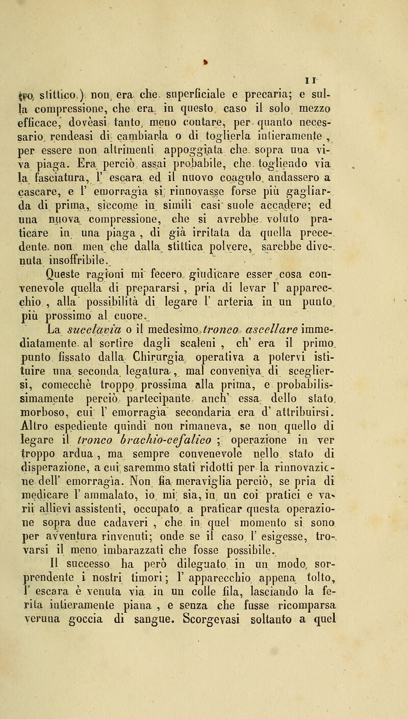 teO, stittico.) non; era. che, superficiale e precaria; e sul- la compressione, che era. iti questo, caso il solo mezzo efficace,' dovèasi tanto, meno contare, per- quanto neces- sario rendeasi di cambiarla o di toglierla intieramente , per essere non altrimenti appoggiata che- sopra una vi- va piaga. Era perciò, assai probabile, che. togliendo via la fasciatura, 1' escara ed il nuovo coagulo, andassero a cascare, e V emorragìa si: rinnovasse forse più gagliar- da di prima, siccome in simili casi suole accadere; ed una nuova compressione, che si avrebbe voluto pra- ticare in una piaga , di già irritala da quella prece- dente, non meu che dalla stittica polvere, sarebbe dive-, nula insoffribile. Queste ragioni mi fecero giudicare esser cosa con- venevole quella di prepararsi , pria di levar 1' apparec- chio , alla possibilità di legare 1' arteria in un punto più prossimo al cuore. La succlavia o il medesimo,tronco ascellare imme- diatamente, al sortire dagli scaleni , eh' era il primo punto fissato dalla Chirurgia, operativa a potervi isti- tuire una seconda legatura , mal conveniva di sceglier- si, comecché troppo prossima alla prima, e probabilis- simamente perciò, partecipante, anch' essa dello stato morboso, cui 1' emorragìa secondaria era d' attribuirsi. Altro espediente quindi non rimaneva, se non quello di legare il tronco brachio-cefalico ;: operazione in ver troppo ardua, ma sempre convenevole nello stato di disperazione, a cui saremmo stati ridotti per la rinnovazio- ne dell' emorragìa. Non fia meraviglia perciò, se pria di medicare l'ammalato, io. mi; sia, in un coi pratici e va» rii allievi assistenti, occupato a praticar questa operazio- ne sopra due cadaveri , che in: quel momento si sono per avventura rinvenuti; onde se il caso. 1' esigesse, tro-, varsi il meno imbarazzati che fosse possibile. Il successo ha però dileguato, in un modo, sor- prendente i nostri timori ; 1' apparecchio appena tolto, 1' escara è venuta via in un colle fila, lasciando la fe- rita intieramente piana , e senza che fusse ricomparsa veruna goccia di sangue. Scorgevasi soltanto a quel