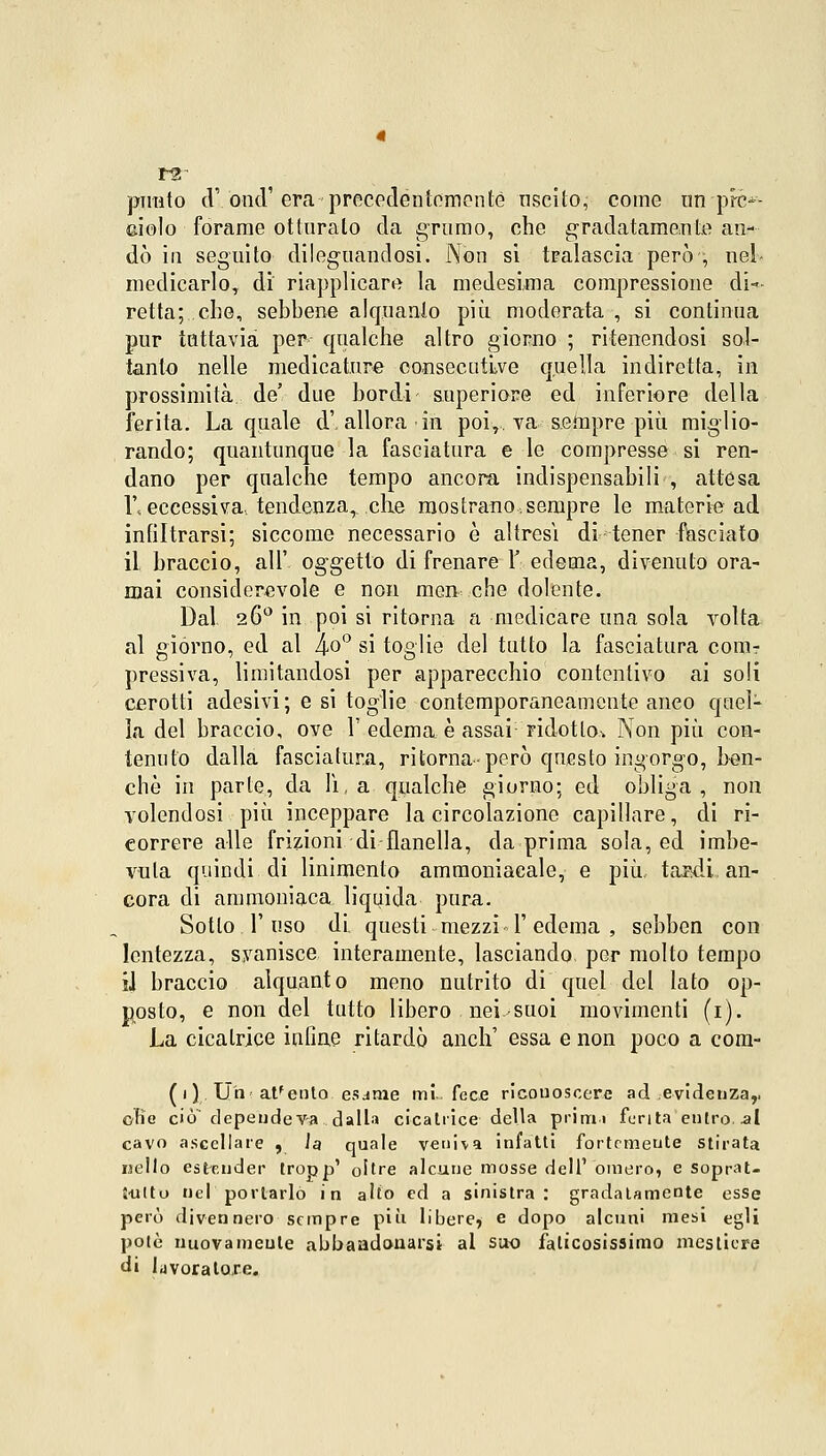 1-2 punto cT onci' era precedentemente uscito, come un pfe^- ciolo forame otturato da grumo, che gradatamente an- dò in seguito dileguandosi. Non sì tralascia però ; nel- medicarloT di riapplicare la medesima compressione di- retta; che, sebbene alquanto più moderata , si continua pur tuttavia per qualche altro giorno ; ritenendosi sol- tanto nelle medicature consecutive quella indiretta, in prossimità de' due bordi superiore ed inferiore della ferita. La quale d', allora in poi,, va sempre più miglio- rando; quantunque la fasciatura e le compresse si ren- dano per qualche tempo ancora indispensabili , attesa \\ eccessiva, tendenza^ che mostrano,sempre le materie ad infiltrarsi; siccome necessario è altresì di tener fasciato il braccio, all' oggetto di frenare Y. edema, divenuto ora- mai considerevole e non men che dolente. Dal 260 in poi si ritorna a medicare una sola volta al giórno, ed al l\,o° si toglie del tutto la fasciatura com- pressiva, limitandosi per apparecchio contentivo ai soli cerotti adesivi; e si toglie contemporaneamente anco quel- la del braccio, ove 1' edema.è assai ridotto* Non più con- tenuto dalla fasciatura, ritorna-però questo ingorgo, ben- ché in parte, da lì, a qualche giorno; ed obliga , non volendosi più inceppare la circolazione capillare, di ri- correre alle frizioni di flanella, da prima sola, ed imbe- vuta quindi di linimento ammoniacale, e più tawii.. an- cora di ammoniaca liquida pura. Sotto, l'uso di questi mezzi T edema , sebben con lentezza, svanisce interamente, lasciando per molto tempo il braccio alquanto meno nutrito di quel del lato op- posto, e non del tutto libero nei-suoi movimenti (1). La cicatrice inline ritardò anch' essa e non poco a com- (1) Uh attento esame mi fece riconoscere ad evidenza,, 0B0 cicT depeudeva dalla cicatrice della primi furila entro, .al cavo ascellare , la quale veniva infatti fortemente stirata nello estender tropp' oltre alcune mosse dell1 omero, e soprat- Uittu nel portarlo in alto ed a sinistra: gradatamente esse però divennero sempre più libere, e dopo alcuni mesi egli potè nuovamente abbaadonarsi al suo faticosissimo mestiere di lavoratore.