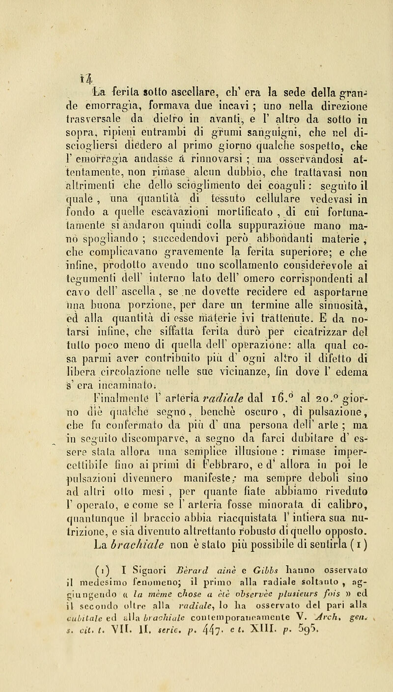 1% La ferita sotto ascellare, eh' era la sede della gran- rie emorragìa, formava due incavi ; uno nella direzione trasversale da dietro in avanti, e 1' altro da sotto in sopra, ripieni entrambi di grumi sanguigni, che nel di- sciogliersi diedero al primo giorno qualche sospetto, cke l'emorragìa andasse a rinnovarsi ; ma osservandosi at- tentamente, non rimase alcun dubbio, che trattavasi non altrimenti che dello scioglimento dei coaguli : seguito il quale , una quantità di tessuto cellulare vedevasi in fondo a quelle escavazioni mortificato , di cui fortuna- tamente si àndaron quiudi colla suppuraziòue mano ma- nò spogliando ; succedendovi però abbondanti materie , che complicavano gravemente la ferita superiore; e che infine, prodotto avendo uno scollamento considerevole ai tegumenti dell' interno lato dell' omero corrispondenti al cavo dell' ascella, se ne dovette recidere ed asportarne hna buona porzione, per dare un termine alle sinuosità, ed alla quantità di esse materie ivi trattenute. E da no- tarsi infine, che siffatta ferita durò per cicatrizzar del tutto poco meno di quella dell' operazione: alla qual co- sa parmi aver contribuito più d' ogni alìro il difetto di libera circolazione nelle sue vicinanze, fin dove 1' edema s' era incaminato; Finalmente l' artèria radiale dal i6.° al 2o.° gior- no die qualche segnò, benché oscuro, di pulsazione, ebe fu confermato dà più d' una persona dell' arte ; ma in seguito discomparve, a segno da farci dubitare d' es- sere stata allora una semplice illusione : rimase imper- cettibile fino ai primi di Febbraro, ed' allora in poi le pulsazioni divennero manifeste/ ma sempre deboli sino ad altri olio mesi , per quante fiate abbiamo riveduto l'operato, e come se l'arteria fosse minorata di calibro, quantunque il braccio abbia riacquistata l'intiera sua nu- trizione, e sia divenuto altrettanto robusto di quello opposto. La brachiale non ostalo più possibile di sentirla (i) (i) I Signori Bèraid ainè e Gibbs hanno osservato il medesimo fenomeno; il primo alla radiale soltanto , ag- giungendo a la mème chose a eie observèc plusieurs fois » ed il secondo olire alla radiale, lo ha osservato del pari alla cubitale ed alla brachiale contemporaneamente V. Jrch, g<?«. s. cit. t. VII. l'I. serie, p. 447- c l- XIII. p. 5g5.