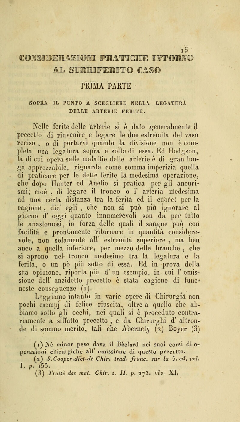 (C©^SÌDE31AZI©M FSAT1EME IfT©IfI© AL SUMMFEMIT© SCAS© PRIMA PARTE SOPRA IL PUNTO A SCEGLIERE NELLA LEGATURA DELLE ARTERIE FERITE. Nelle ferite delle arterie si è dato generalmente il preeetlo di rinvenire e legare le due estremità del vaso reciso , o di portarvi quando la divisione non è com- pleta ima legatura sopra e sotto di essa. Ed Hodgson, la di cui opera sulle malattie delle arterie è di gran lun- ga apprezzabile, riguarda come somma imperizia quella di praticare per le dette ferite la medesima operazione, che dopo Huntef ed Anelio si pratica per gli aneuri- smi; cioè , di legare il tronco o 1' arteria medesima ad una certa distanza tra la ferita ed il cuore: per la ragione , dio' egli , che non si può pia ignorare al giorno d1 oggi quanto innumerevoli son da pei* tutto le anastomosi, in forza delle quali il sangue può con facilità e prontamente ritornare in quantità considere- vole, non solamente all' estremità superiore , ma ben anco a quella inferiore^ per mezzo delle branche , che si aprono nel* tronco medesimo tra la legatura e la ferita, o un pò più sotto di essa. Ed in prova della sua opinione, riporta più d' un esempio, in cui l' omis- sione dell' anzidetto precetto è stata cagione di fune- neste conseguenze (1)0 Leggiamo intanto in varie opere di Chirurgia non pochi esempj di felice riuscita, oltre a quello che ab- biamo sotto gli occhi, nei quali si è proceduto contra- riamente a siffatto precetto , e da Chirurghi d' altron- de di sommo merito, tali che Abernety (2) Boyer (3) (1) Né minor peso dava il Bèclard nei suoi corsi di 0- perazioni chirurgiche alT omissione di questo precetto. (2) S.Cooper.dici.de Chir. traci* frane, sur la 5. ed. voi. I. p. i55. (3) Traile des mal. Chir. t. IL p. 372. obs. XI.
