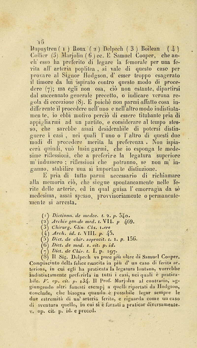 vS lèupuylren f ì ) Roux  ( 2 ) Delpech (3 ) Boileaù ( % ) Collier (5) Marjolin ( 6 ) ec. E Samuel Cooper, che an- ch' esso ha preferito di legare la femorale per una fe- rita all' arteria poplitea , -si vale di questo caso per provare al Signor Hodgson, d' esser troppo esageralo il Umore da lui ispirato contro questo modo di proce- dere (7); ma egli non osa, ciò non ostante, dipartirsi dal succennato generale precetto, o indicare veruna re- gola di eccezione (8). E poiché non parmi -affatto cosa in- differente il procedere nell'uno e nell'altro modo indistiuta- men te, io ebbi motivo perciò di essere titubante pria di appigliarmi ad un partito, e considerare al tempo stes- so, che sarebbe assai desiderabile di potersi distin- guere i casi , nei quali l'uno o l'altro di questi due modi di procedere merita la preferenza » Non ispia- cerà quindi, vuò lusingarmi, che io esponga le mede- sime riflessioni, che a preferire la legatura superiore m'indussero ; riflessioni che potranno, se non m' in- ganno, stabilire uua si importante distinzione. E pria di tutto parmi necessario di richiamare alla memoria ciò, che siegue spoutaneamenle nelle fe- rite delle arterie, ed in qnal guisa 1' emorragia da so medesima, assai spesso., provvisoriameute 0 permanente- mente si arresta. (i) Dictionn. de medec. t. 2. p. DÌjO. (2-) Avchiv gen.de med. t. VII. p fòd. {ò\ Chirurg, Clin. Cbs, l.ere (4) Arch. id. t. Vili, p- 45. (5) Dici, de chir. sopracit. t. 1. p. 156. (6) Dict. de med. s. cit. p. id. (7) Dici, de Chir. t. I. p. 197. (8) Il Sig. Delpech va pure più oltre di Samuel Cooper. Compiaciuto della felice riuscita in più d' un caso di ferita ar. leriosa, in cui egli ha praticata la legatura lontana, vorrebbe indistintamente preferirla in tutti i casi, nei quali è pratica- bile. V. op. cit. p. 134- Il Prof. Marjolin al contrario, ag- giungendo altri funesti esempj a quelli riportati da Hodgson, conclude, che bisogna quando è possibile legar sempre le due estremità di un1 arteria ferita, e riguarda come un caso di sventura quello, in cui si è forzati a praticar diversamente.